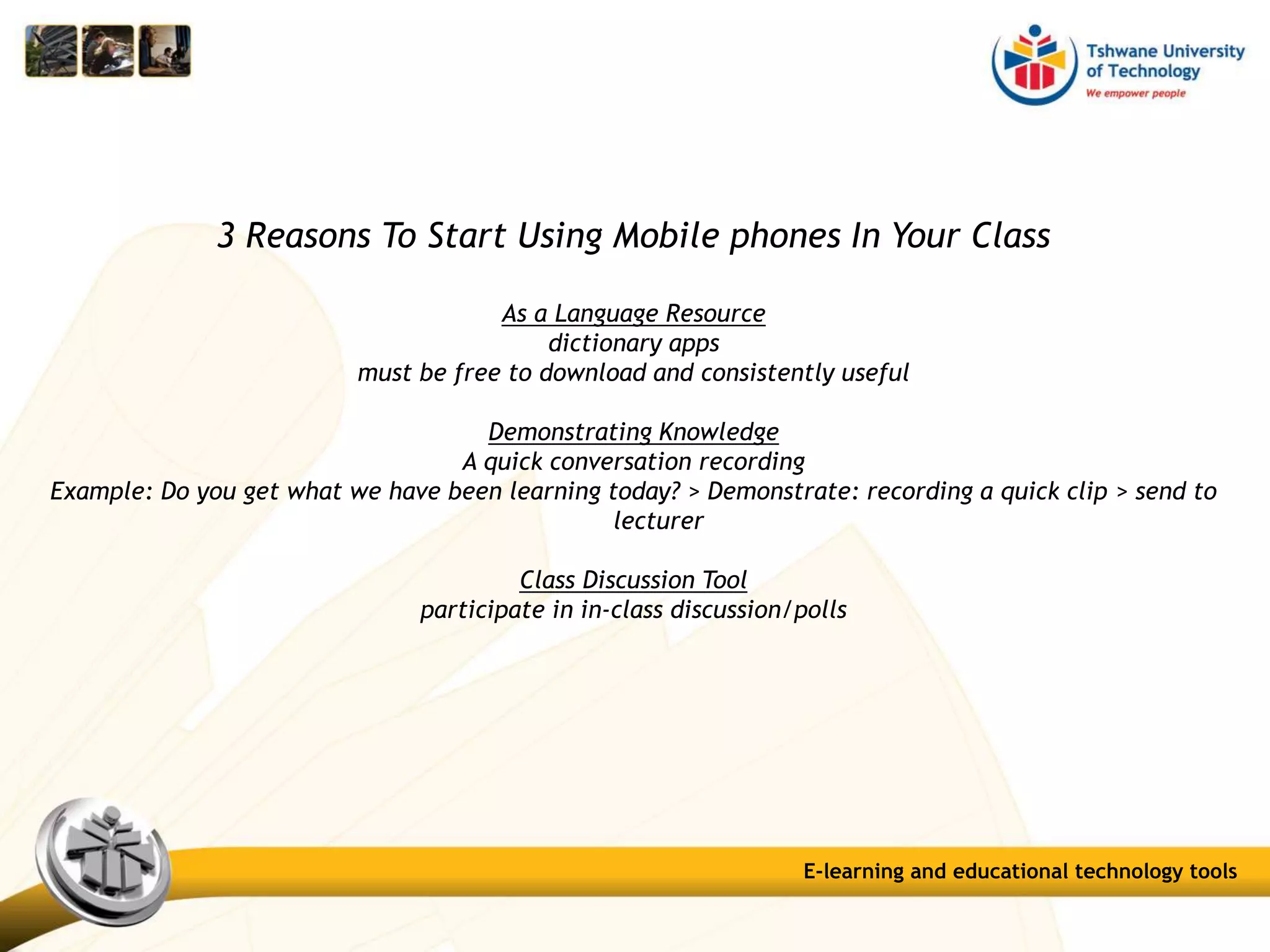 3 Reasons To Start Using Mobile phones In Your Class
As a Language Resource
dictionary apps
must be free to download and consistently useful
Demonstrating Knowledge
A quick conversation recording
Example: Do you get what we have been learning today? > Demonstrate: recording a quick clip > send to
lecturer
Class Discussion Tool
participate in in-class discussion/polls
E-learning and educational technology tools
 