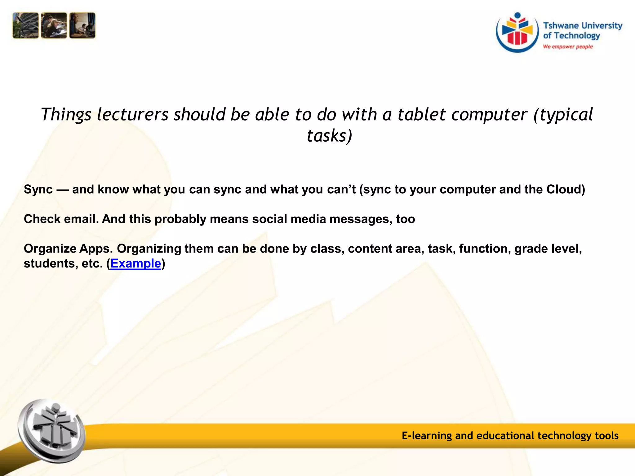 Things lecturers should be able to do with a tablet computer (typical
tasks)
Sync — and know what you can sync and what you can’t (sync to your computer and the Cloud)
Check email. And this probably means social media messages, too
Organize Apps. Organizing them can be done by class, content area, task, function, grade level,
students, etc. (Example)
E-learning and educational technology tools
 