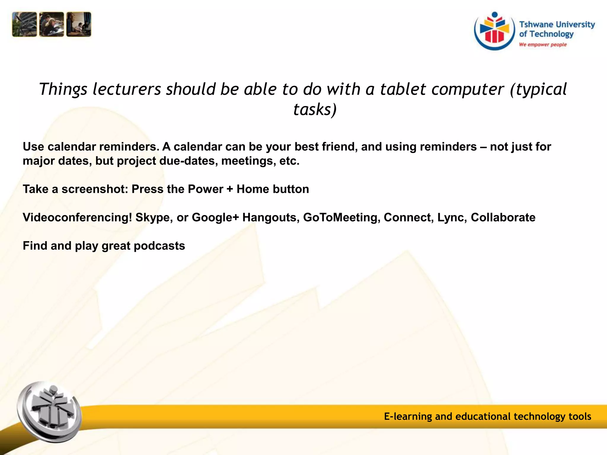 Things lecturers should be able to do with a tablet computer (typical
tasks)
Use calendar reminders. A calendar can be your best friend, and using reminders – not just for
major dates, but project due-dates, meetings, etc.
Take a screenshot: Press the Power + Home button
Videoconferencing! Skype, or Google+ Hangouts, GoToMeeting, Connect, Lync, Collaborate
Find and play great podcasts
E-learning and educational technology tools
 
