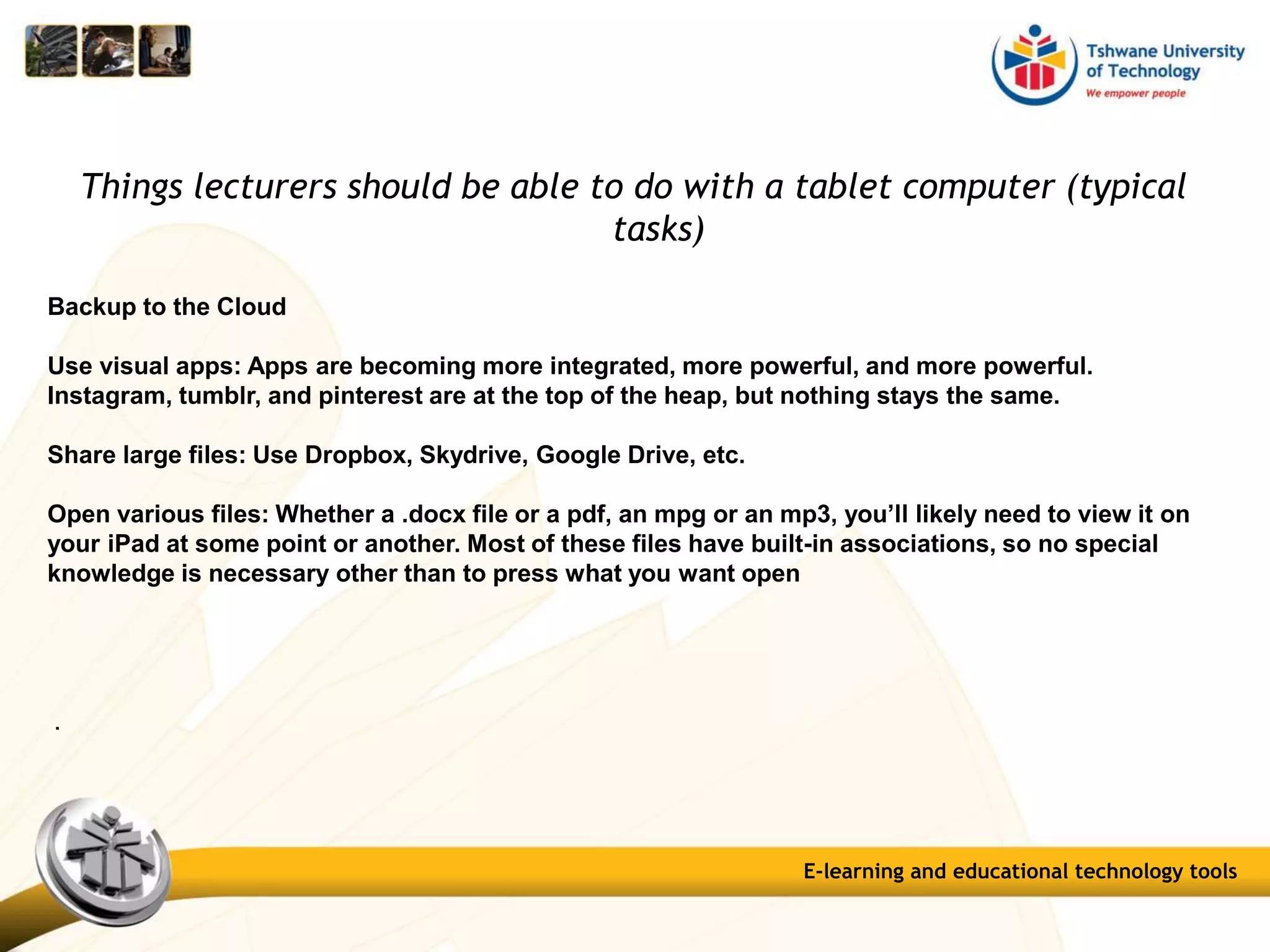 Things lecturers should be able to do with a tablet computer (typical
tasks)
Backup to the Cloud
Use visual apps: Apps are becoming more integrated, more powerful, and more powerful.
Instagram, tumblr, and pinterest are at the top of the heap, but nothing stays the same.
Share large files: Use Dropbox, Skydrive, Google Drive, etc.
Open various files: Whether a .docx file or a pdf, an mpg or an mp3, you’ll likely need to view it on
your iPad at some point or another. Most of these files have built-in associations, so no special
knowledge is necessary other than to press what you want open
.
E-learning and educational technology tools
 