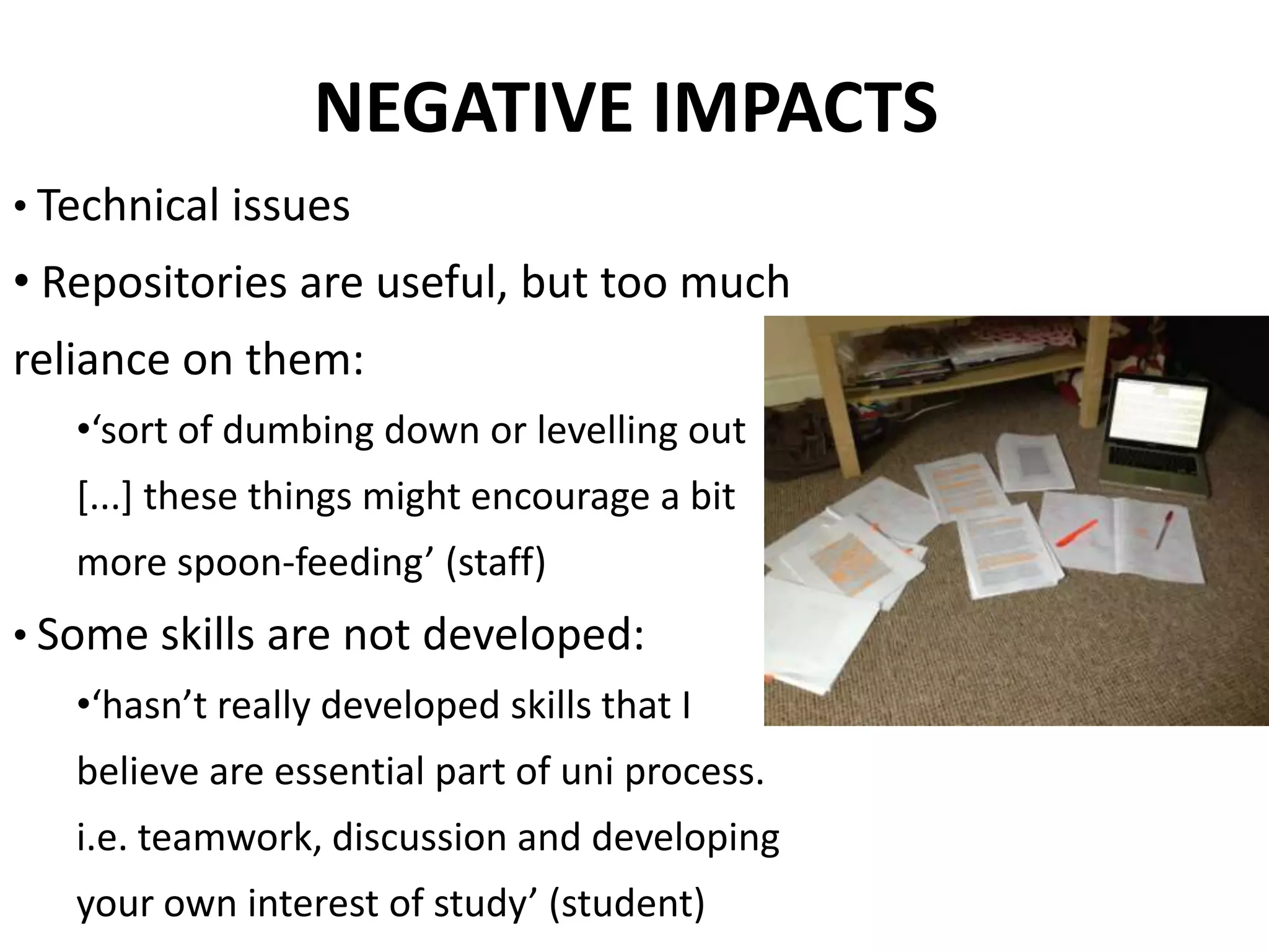 NEGATIVE IMPACTS
• Technical issues
• Repositories are useful, but too much
reliance on them:
•‘sort of dumbing down or levelling out
[...] these things might encourage a bit
more spoon-feeding’ (staff)
• Some skills are not developed:
•‘hasn’t really developed skills that I
believe are essential part of uni process.
i.e. teamwork, discussion and developing
your own interest of study’ (student)
 
