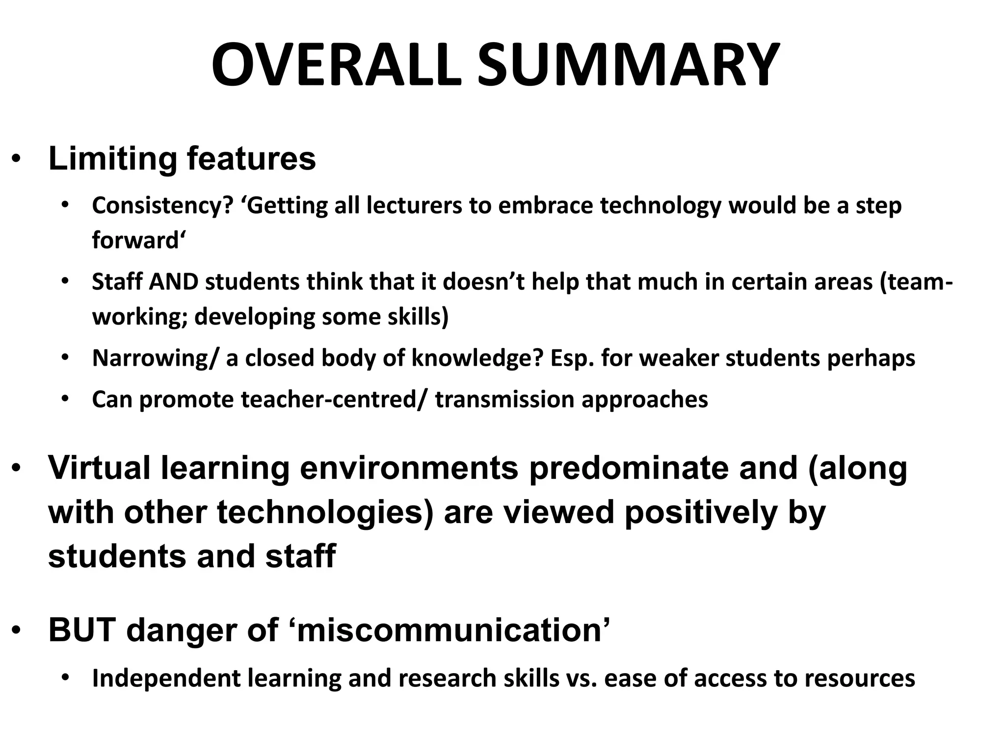 OVERALL SUMMARY
• Limiting features
• Consistency? ‘Getting all lecturers to embrace technology would be a step
forward‘
• Staff AND students think that it doesn’t help that much in certain areas (team-
working; developing some skills)
• Narrowing/ a closed body of knowledge? Esp. for weaker students perhaps
• Can promote teacher-centred/ transmission approaches
• Virtual learning environments predominate and (along
with other technologies) are viewed positively by
students and staff
• BUT danger of ‘miscommunication’
• Independent learning and research skills vs. ease of access to resources
 
