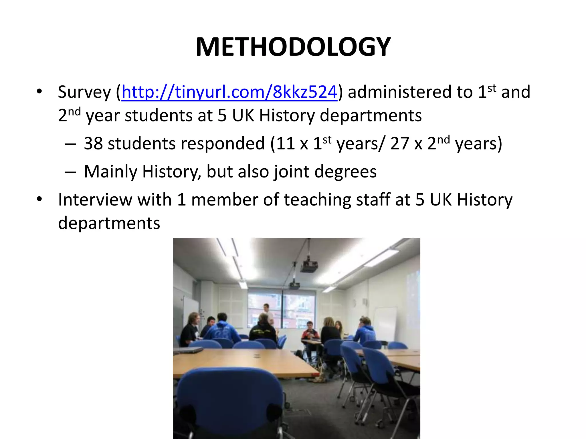 METHODOLOGY
• Survey (http://tinyurl.com/8kkz524) administered to 1st and
2nd year students at 5 UK History departments
– 38 students responded (11 x 1st years/ 27 x 2nd years)
– Mainly History, but also joint degrees
• Interview with 1 member of teaching staff at 5 UK History
departments
 