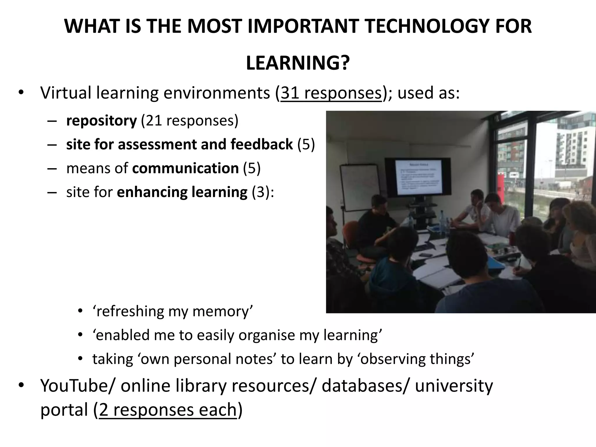 WHAT IS THE MOST IMPORTANT TECHNOLOGY FOR
LEARNING?
• Virtual learning environments (31 responses); used as:
– repository (21 responses)
– site for assessment and feedback (5)
– means of communication (5)
– site for enhancing learning (3):
• ‘refreshing my memory’
• ‘enabled me to easily organise my learning’
• taking ‘own personal notes’ to learn by ‘observing things’
• YouTube/ online library resources/ databases/ university
portal (2 responses each)
 