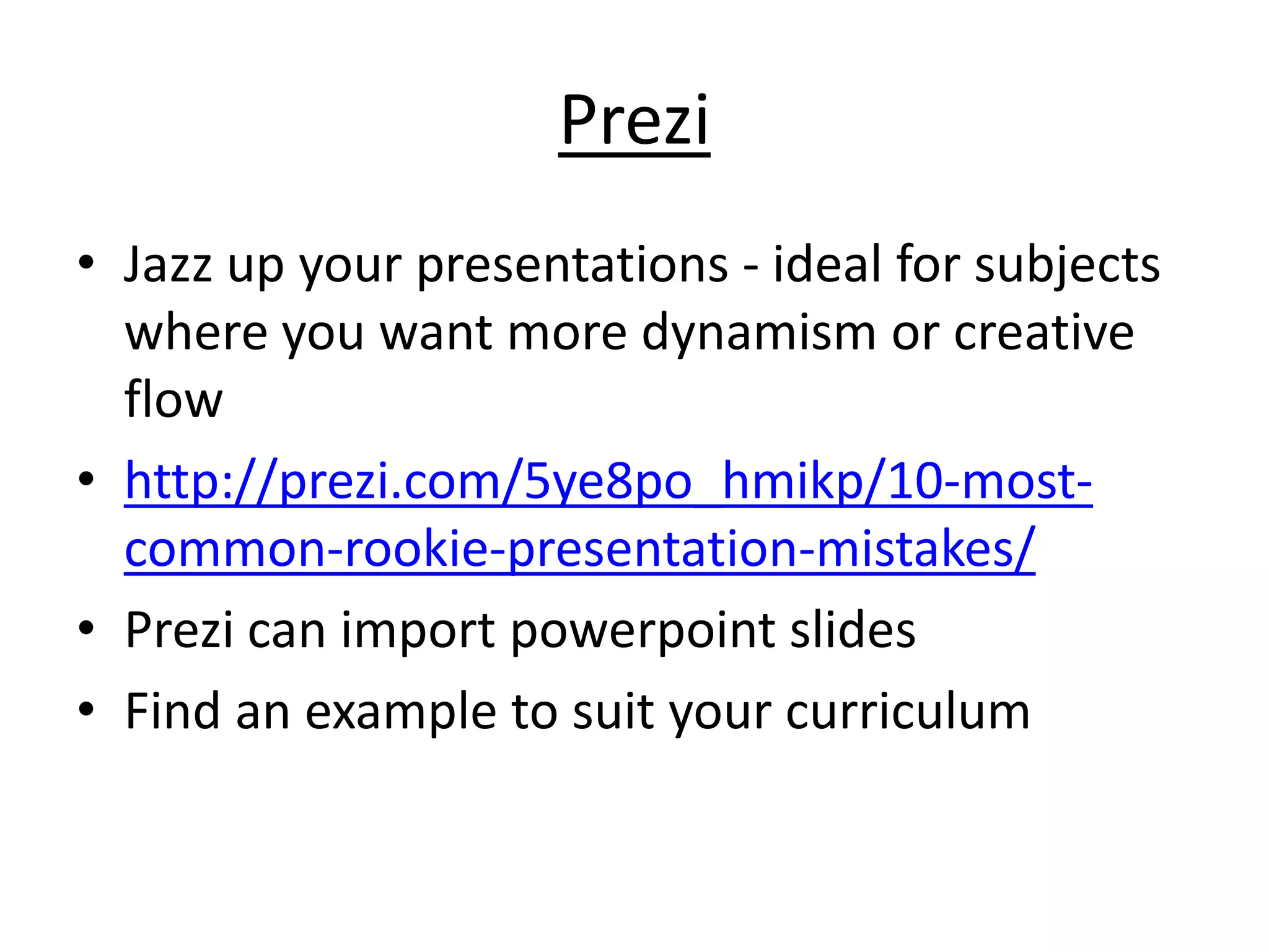 Prezi 
• Jazz up your presentations - ideal for subjects 
where you want more dynamism or creative 
flow 
• http://prezi.com/5ye8po_hmikp/10-most-common- 
rookie-presentation-mistakes/ 
• Prezi can import powerpoint slides 
• Find an example to suit your curriculum 
 