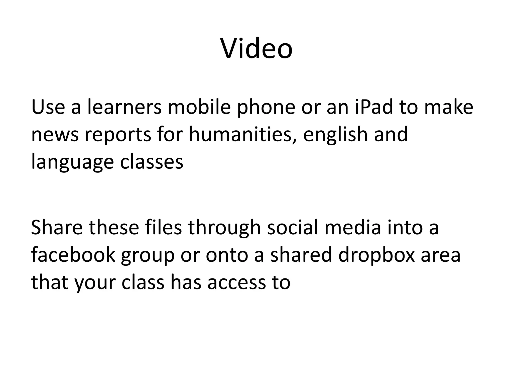Video 
Use a learners mobile phone or an iPad to make 
news reports for humanities, english and 
language classes 
Share these files through social media into a 
facebook group or onto a shared dropbox area 
that your class has access to 
 