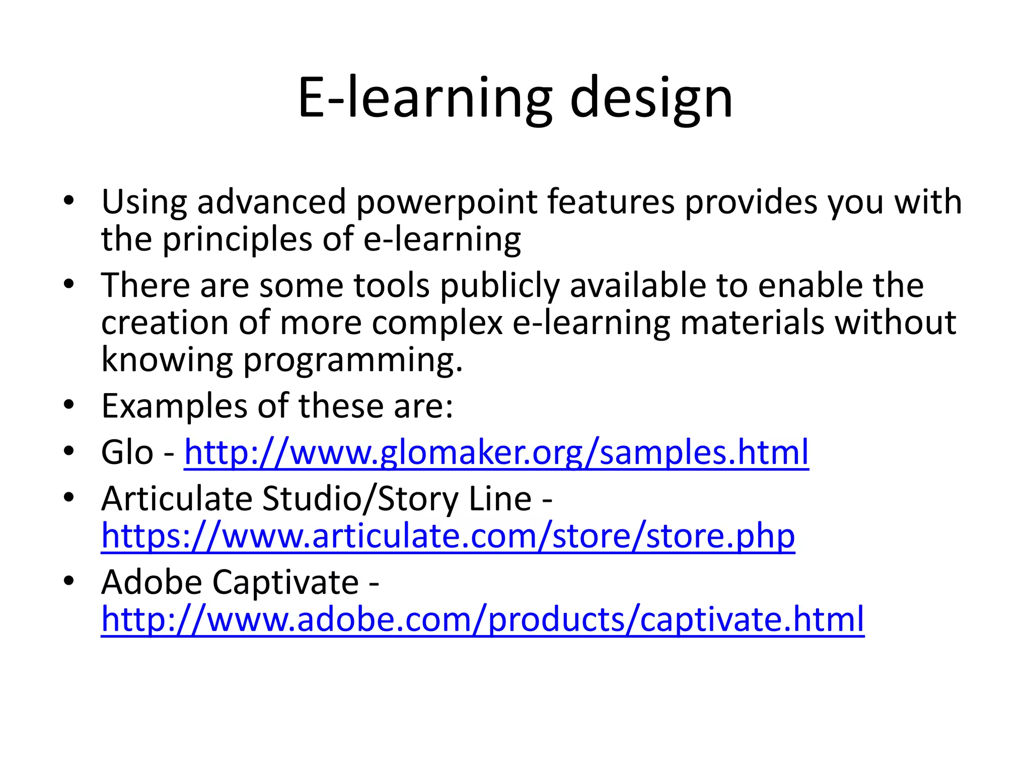 E-learning design 
• Using advanced powerpoint features provides you with 
the principles of e-learning 
• There are some tools publicly available to enable the 
creation of more complex e-learning materials without 
knowing programming. 
• Examples of these are: 
• Glo - http://www.glomaker.org/samples.html 
• Articulate Studio/Story Line - 
https://www.articulate.com/store/store.php 
• Adobe Captivate - 
http://www.adobe.com/products/captivate.html 
 