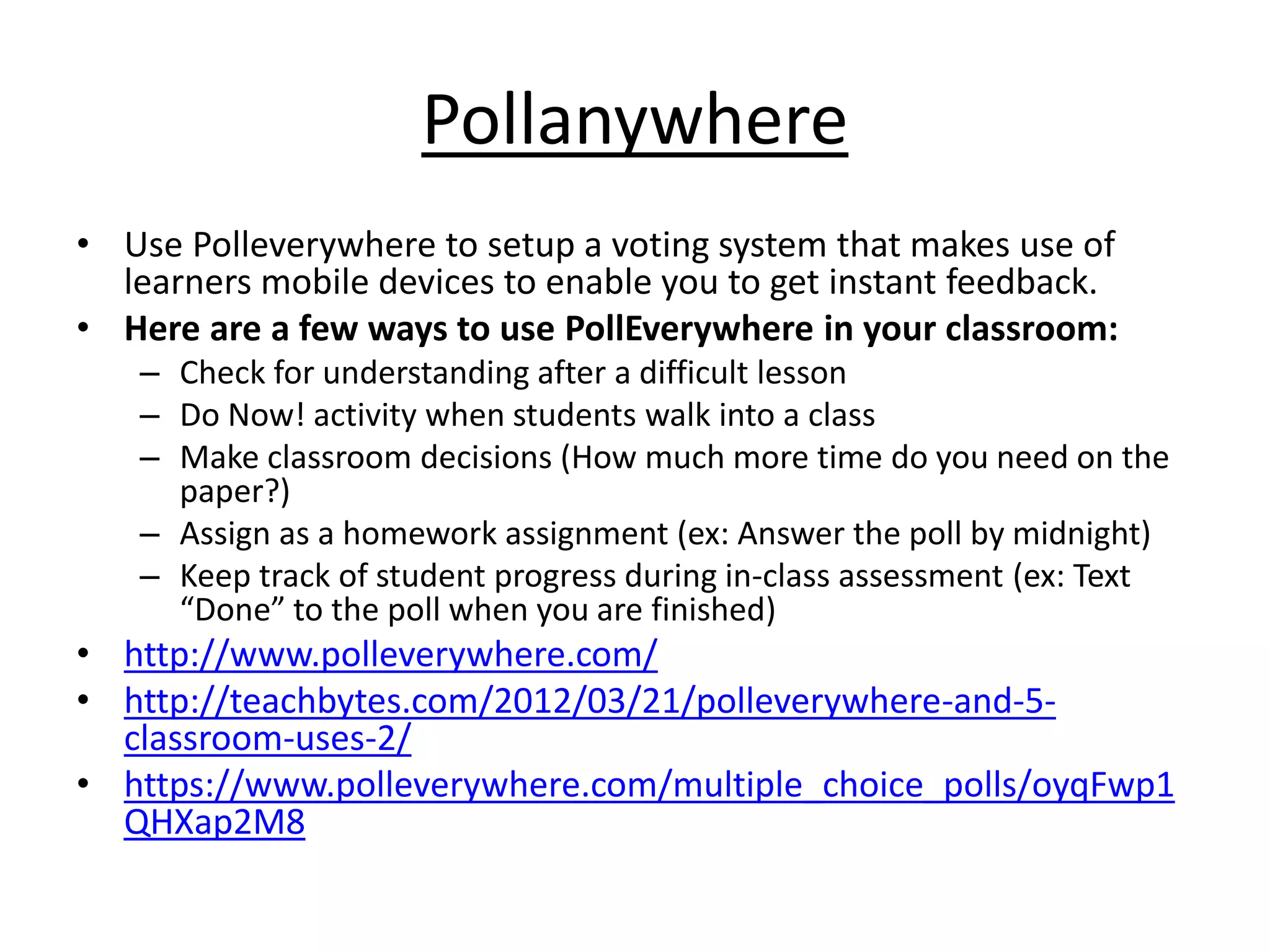 Pollanywhere 
• Use Polleverywhere to setup a voting system that makes use of 
learners mobile devices to enable you to get instant feedback. 
• Here are a few ways to use PollEverywhere in your classroom: 
– Check for understanding after a difficult lesson 
– Do Now! activity when students walk into a class 
– Make classroom decisions (How much more time do you need on the 
paper?) 
– Assign as a homework assignment (ex: Answer the poll by midnight) 
– Keep track of student progress during in-class assessment (ex: Text 
“Done” to the poll when you are finished) 
• http://www.polleverywhere.com/ 
• http://teachbytes.com/2012/03/21/polleverywhere-and-5- 
classroom-uses-2/ 
• https://www.polleverywhere.com/multiple_choice_polls/oyqFwp1 
QHXap2M8 
 