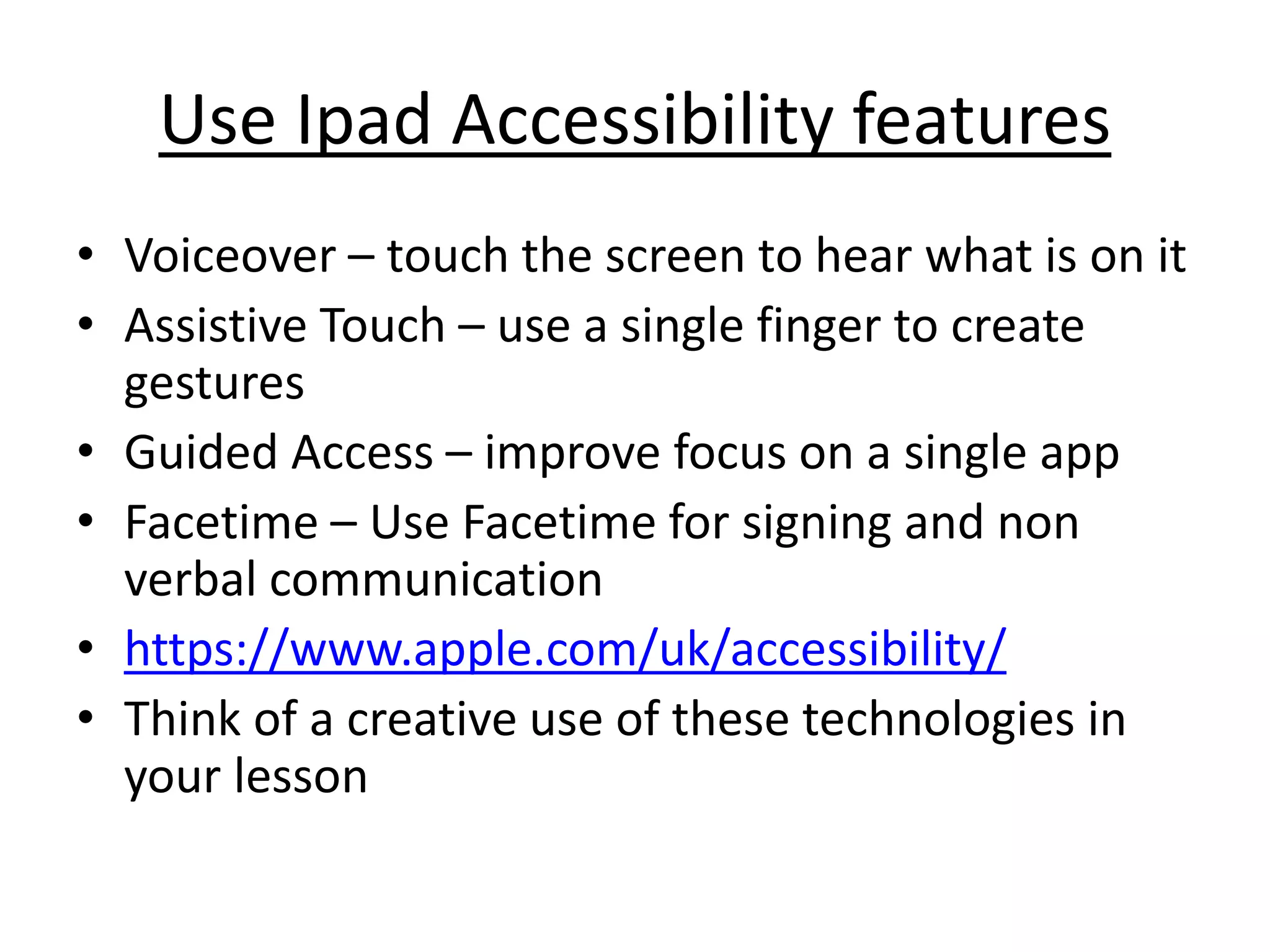 Use Ipad Accessibility features 
• Voiceover – touch the screen to hear what is on it 
• Assistive Touch – use a single finger to create 
gestures 
• Guided Access – improve focus on a single app 
• Facetime – Use Facetime for signing and non 
verbal communication 
• https://www.apple.com/uk/accessibility/ 
• Think of a creative use of these technologies in 
your lesson 
 