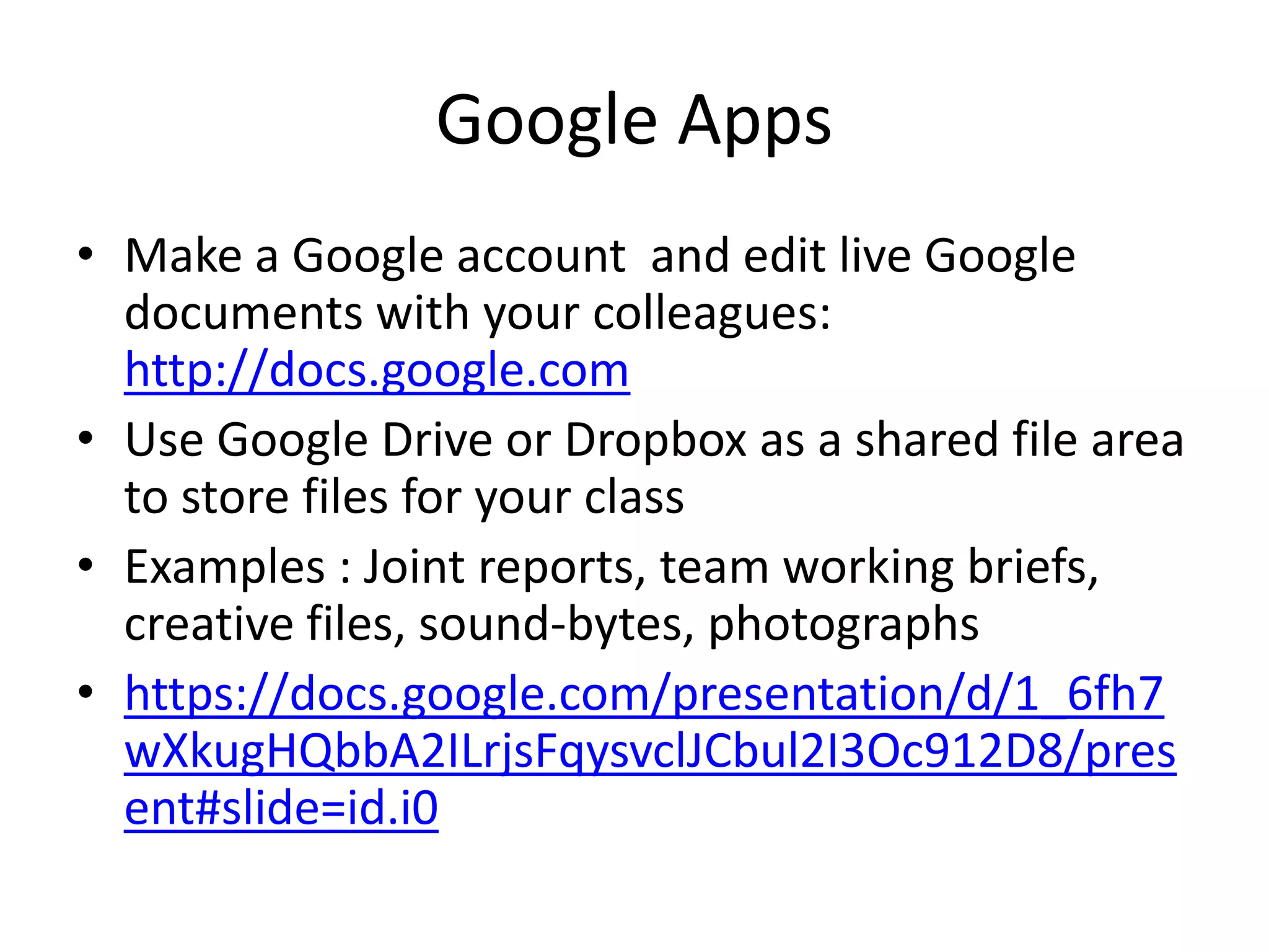 Google Apps 
• Make a Google account and edit live Google 
documents with your colleagues: 
http://docs.google.com 
• Use Google Drive or Dropbox as a shared file area 
to store files for your class 
• Examples : Joint reports, team working briefs, 
creative files, sound-bytes, photographs 
• https://docs.google.com/presentation/d/1_6fh7 
wXkugHQbbA2ILrjsFqysvclJCbul2I3Oc912D8/pres 
ent#slide=id.i0 
 