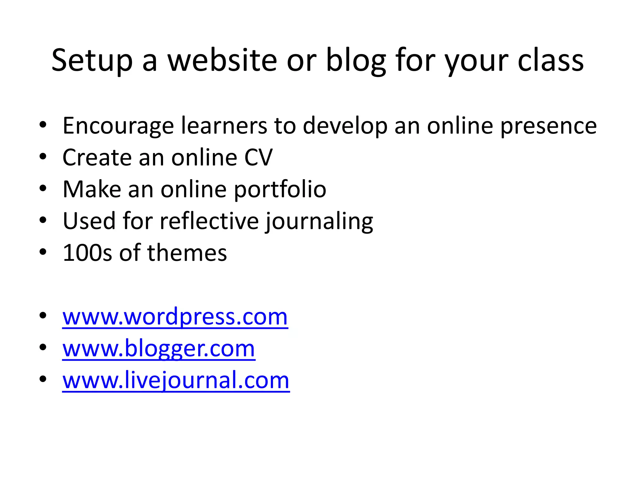 Setup a website or blog for your class 
• Encourage learners to develop an online presence 
• Create an online CV 
• Make an online portfolio 
• Used for reflective journaling 
• 100s of themes 
• www.wordpress.com 
• www.blogger.com 
• www.livejournal.com 
 