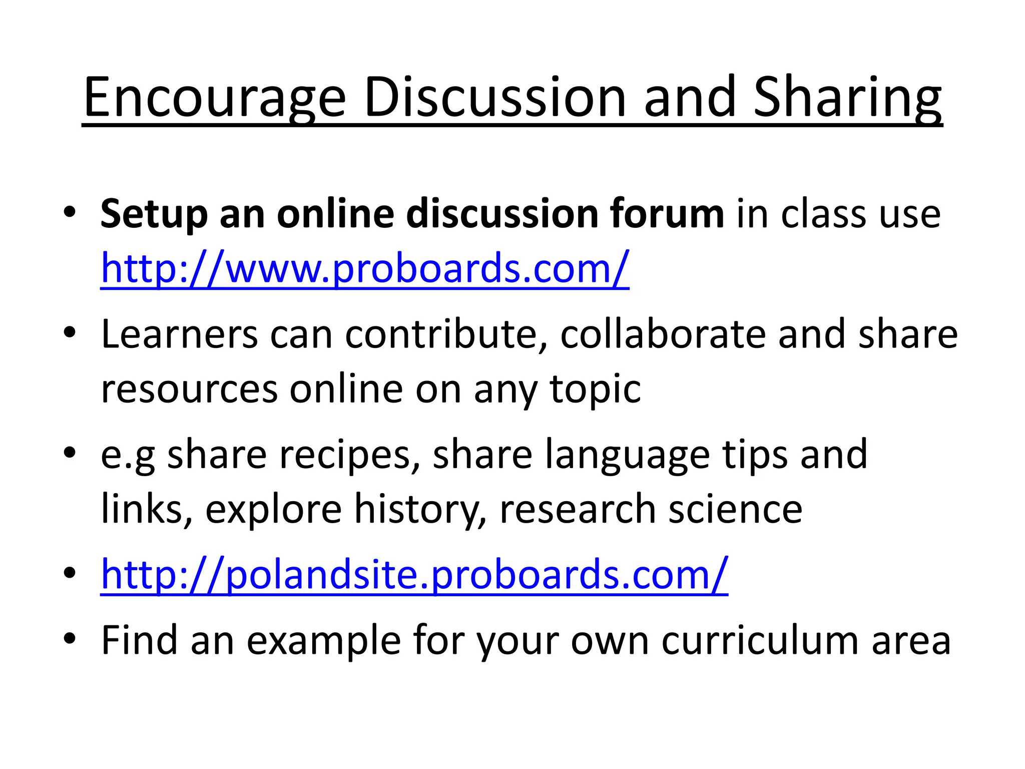 Encourage Discussion and Sharing 
• Setup an online discussion forum in class use 
http://www.proboards.com/ 
• Learners can contribute, collaborate and share 
resources online on any topic 
• e.g share recipes, share language tips and 
links, explore history, research science 
• http://polandsite.proboards.com/ 
• Find an example for your own curriculum area 
 