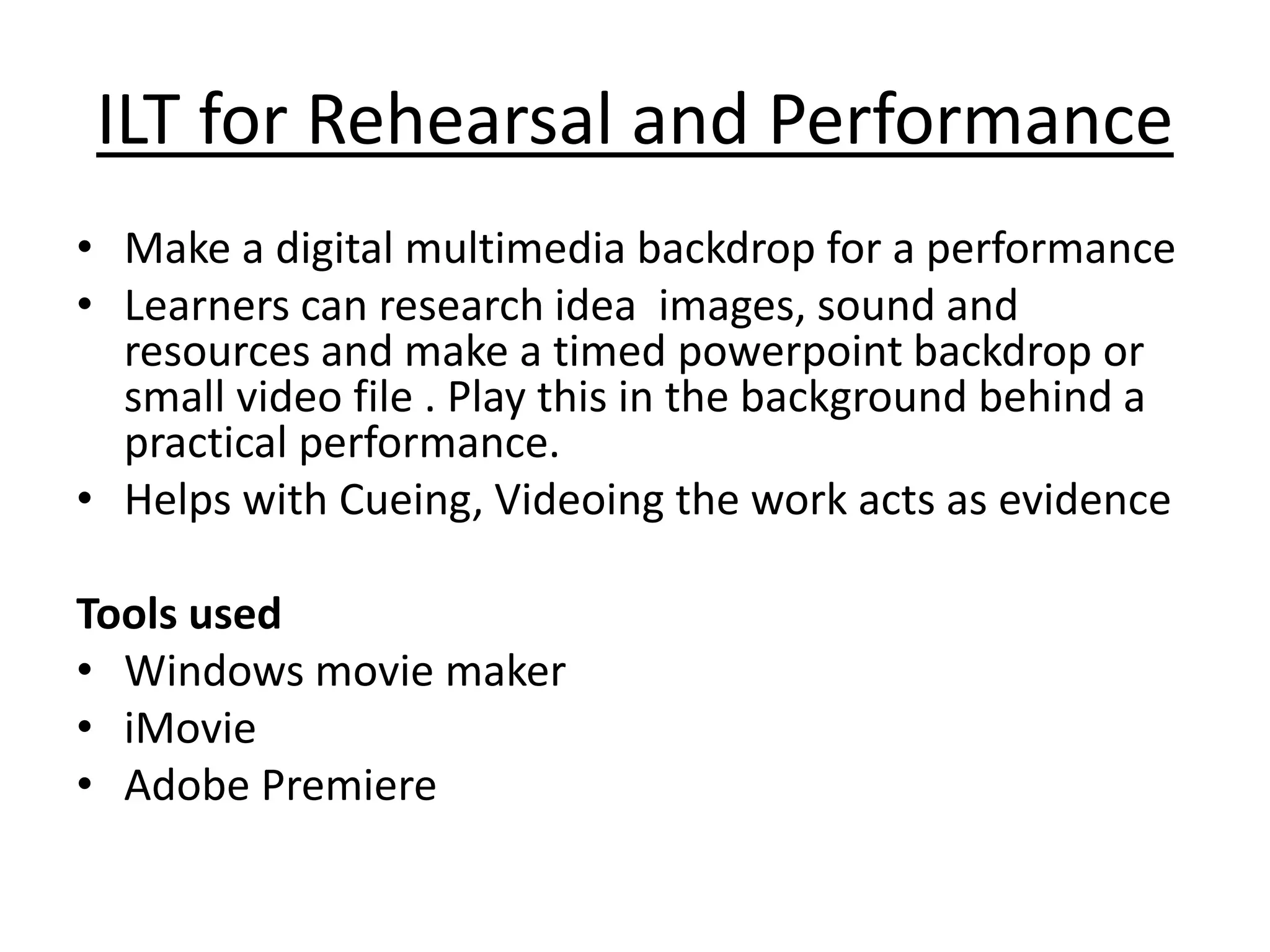 ILT for Rehearsal and Performance 
• Make a digital multimedia backdrop for a performance 
• Learners can research idea images, sound and 
resources and make a timed powerpoint backdrop or 
small video file . Play this in the background behind a 
practical performance. 
• Helps with Cueing, Videoing the work acts as evidence 
Tools used 
• Windows movie maker 
• iMovie 
• Adobe Premiere 
 