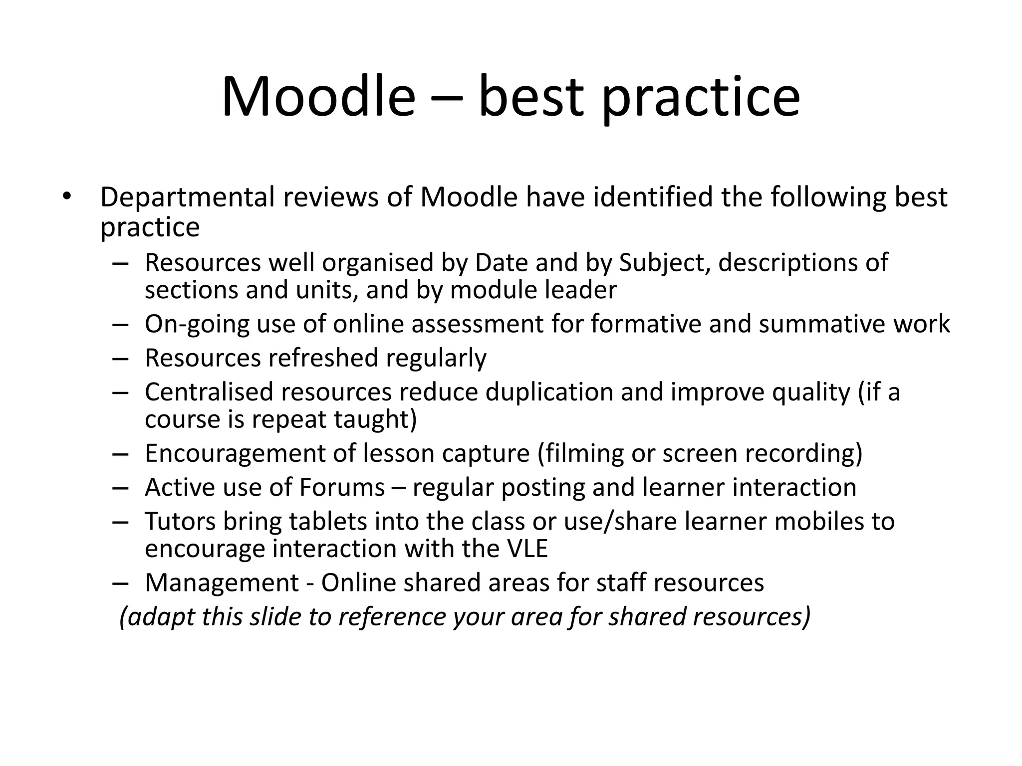 Moodle – best practice 
• Departmental reviews of Moodle have identified the following best 
practice 
– Resources well organised by Date and by Subject, descriptions of 
sections and units, and by module leader 
– On-going use of online assessment for formative and summative work 
– Resources refreshed regularly 
– Centralised resources reduce duplication and improve quality (if a 
course is repeat taught) 
– Encouragement of lesson capture (filming or screen recording) 
– Active use of Forums – regular posting and learner interaction 
– Tutors bring tablets into the class or use/share learner mobiles to 
encourage interaction with the VLE 
– Management - Online shared areas for staff resources 
(adapt this slide to reference your area for shared resources) 
 