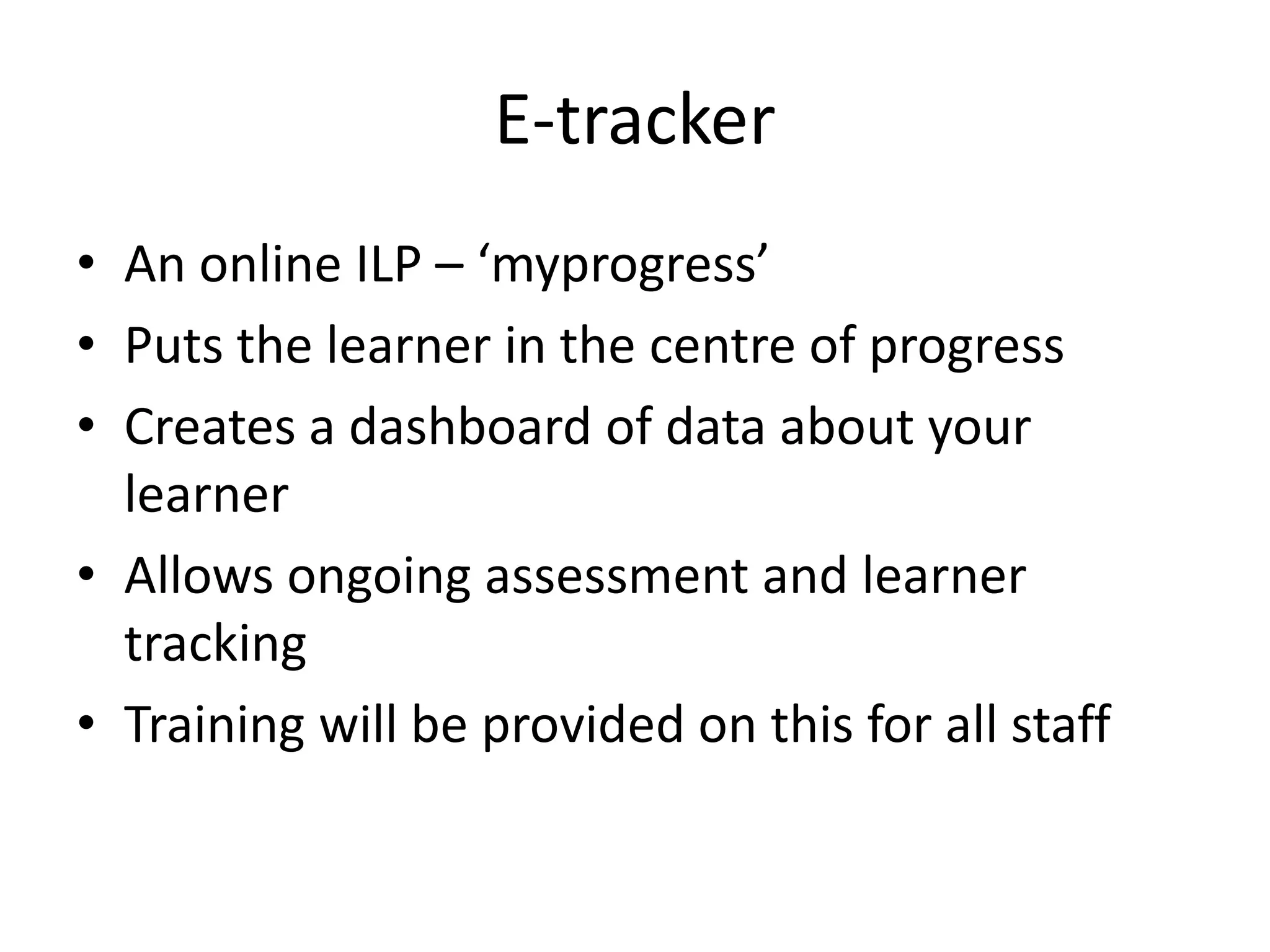 E-tracker 
• An online ILP – ‘myprogress’ 
• Puts the learner in the centre of progress 
• Creates a dashboard of data about your 
learner 
• Allows ongoing assessment and learner 
tracking 
• Training will be provided on this for all staff 
 