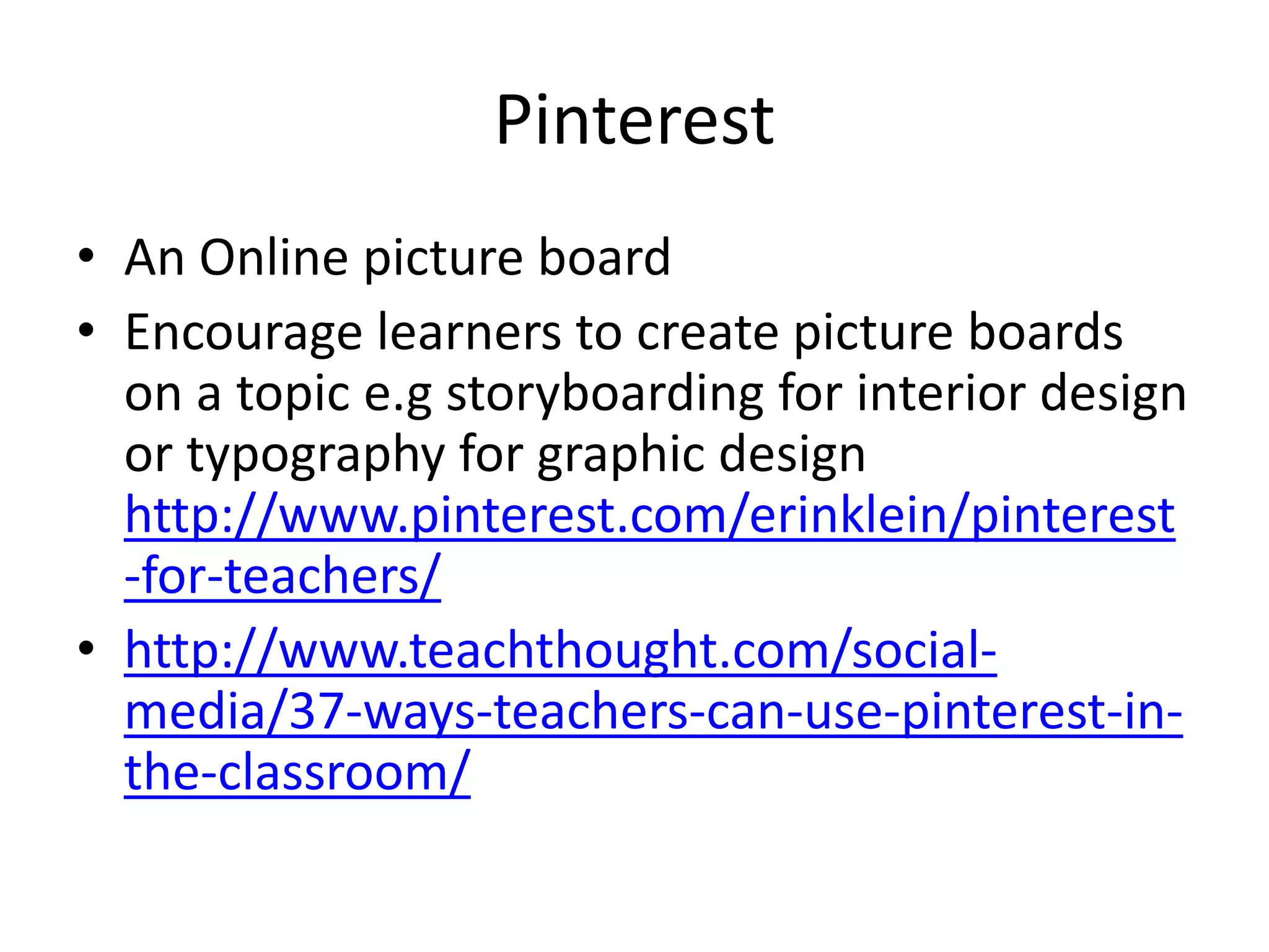 Pinterest 
• An Online picture board 
• Encourage learners to create picture boards 
on a topic e.g storyboarding for interior design 
or typography for graphic design 
http://www.pinterest.com/erinklein/pinterest 
-for-teachers/ 
• http://www.teachthought.com/social-media/ 
37-ways-teachers-can-use-pinterest-in-the- 
classroom/ 
 