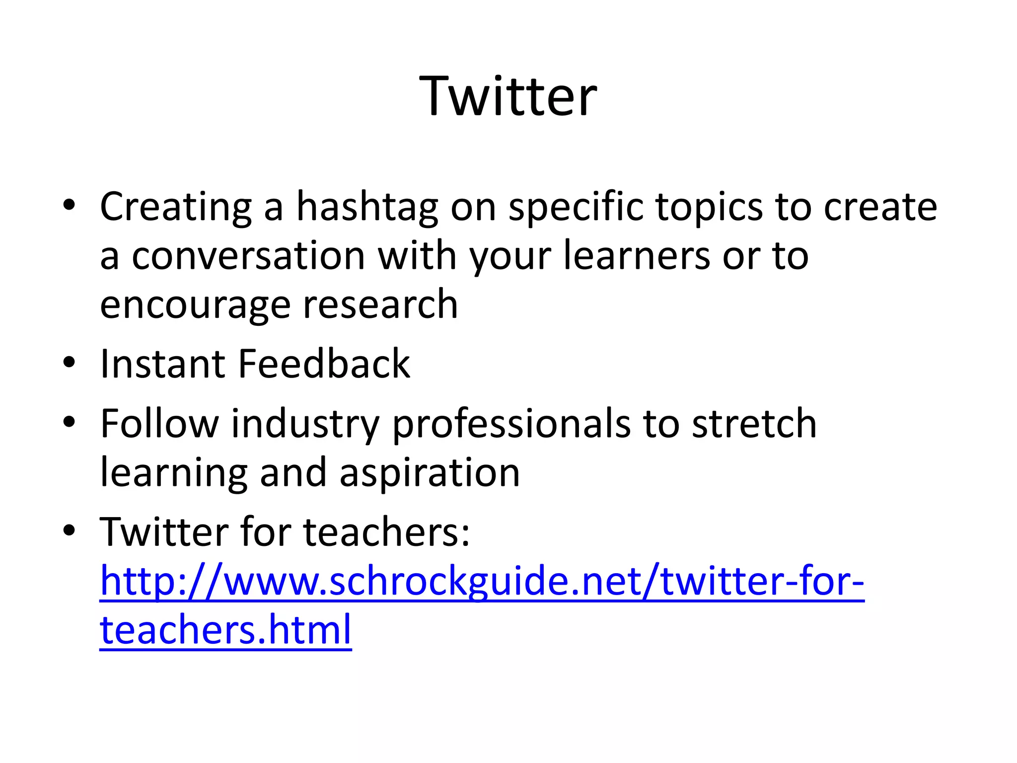 Twitter 
• Creating a hashtag on specific topics to create 
a conversation with your learners or to 
encourage research 
• Instant Feedback 
• Follow industry professionals to stretch 
learning and aspiration 
• Twitter for teachers: 
http://www.schrockguide.net/twitter-for-teachers. 
html 
 