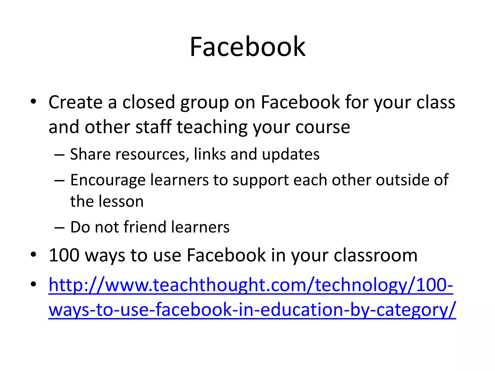 Facebook 
• Create a closed group on Facebook for your class 
and other staff teaching your course 
– Share resources, links and updates 
– Encourage learners to support each other outside of 
the lesson 
– Do not friend learners 
• 100 ways to use Facebook in your classroom 
• http://www.teachthought.com/technology/100- 
ways-to-use-facebook-in-education-by-category/ 
 
