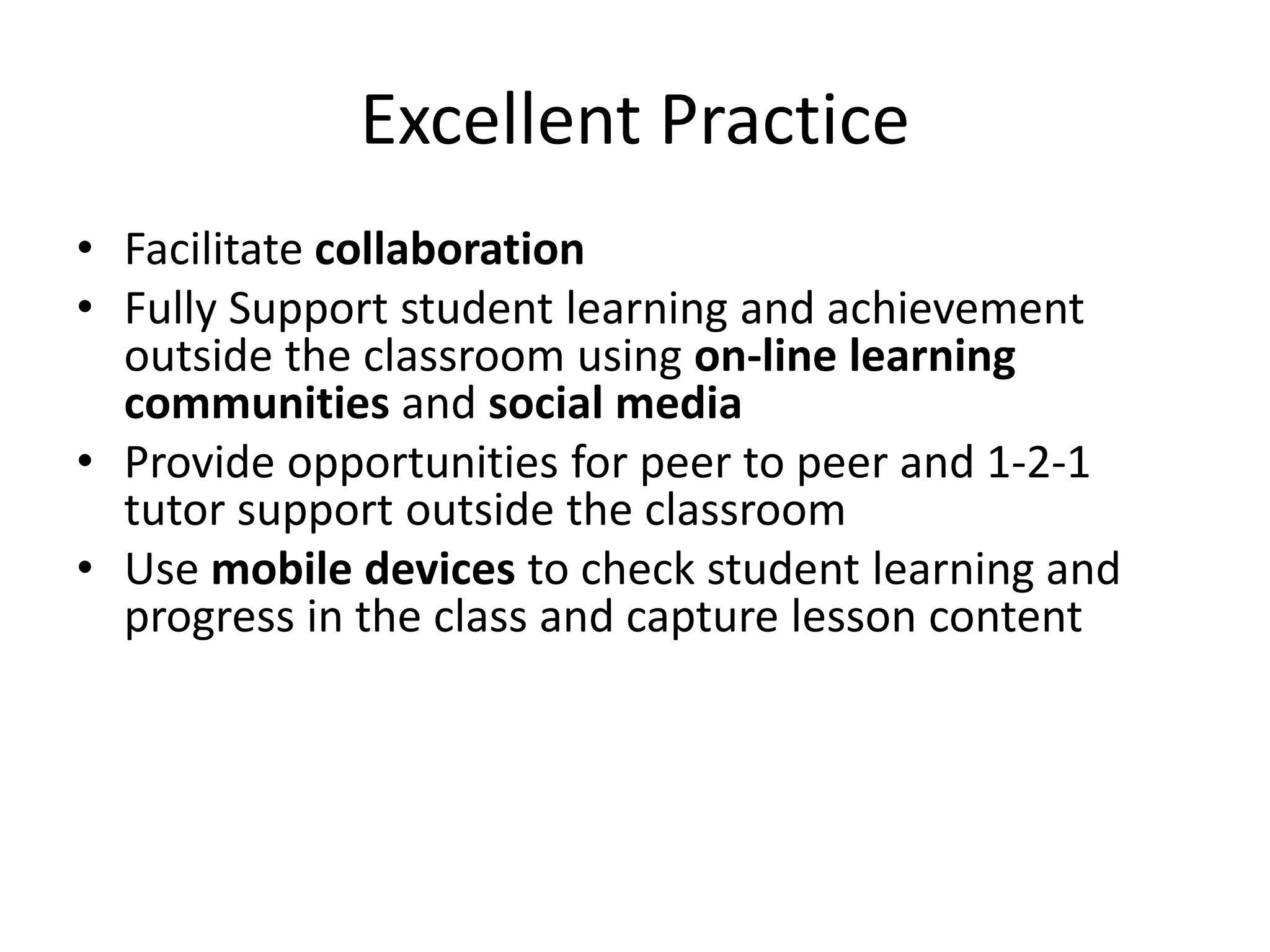 Excellent Practice 
• Facilitate collaboration 
• Fully Support student learning and achievement 
outside the classroom using on-line learning 
communities and social media 
• Provide opportunities for peer to peer and 1-2-1 
tutor support outside the classroom 
• Use mobile devices to check student learning and 
progress in the class and capture lesson content 
 