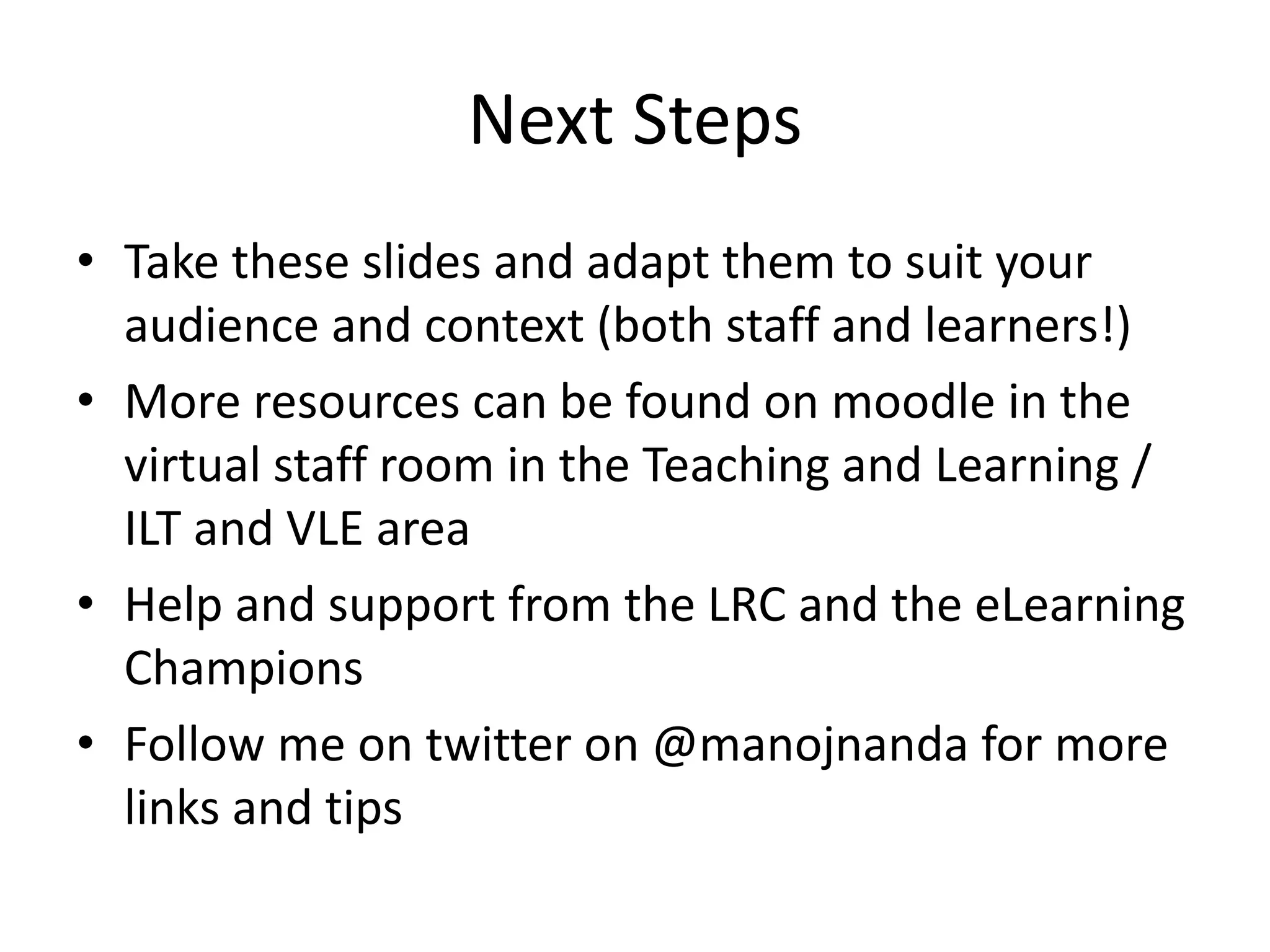 Next Steps 
• Take these slides and adapt them to suit your 
audience and context (both staff and learners!) 
• More resources can be found on moodle in the 
virtual staff room in the Teaching and Learning / 
ILT and VLE area 
• Help and support from the LRC and the eLearning 
Champions 
• Follow me on twitter on @manojnanda for more 
links and tips 
 