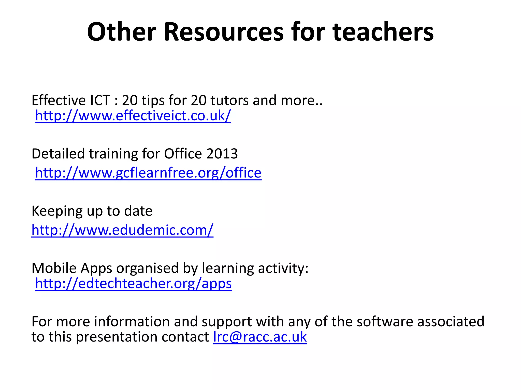 Other Resources for teachers 
Effective ICT : 20 tips for 20 tutors and more.. 
http://www.effectiveict.co.uk/ 
Detailed training for Office 2013 
http://www.gcflearnfree.org/office 
Keeping up to date 
http://www.edudemic.com/ 
Mobile Apps organised by learning activity: 
http://edtechteacher.org/apps 
For more information and support with any of the software associated 
to this presentation contact lrc@racc.ac.uk 
