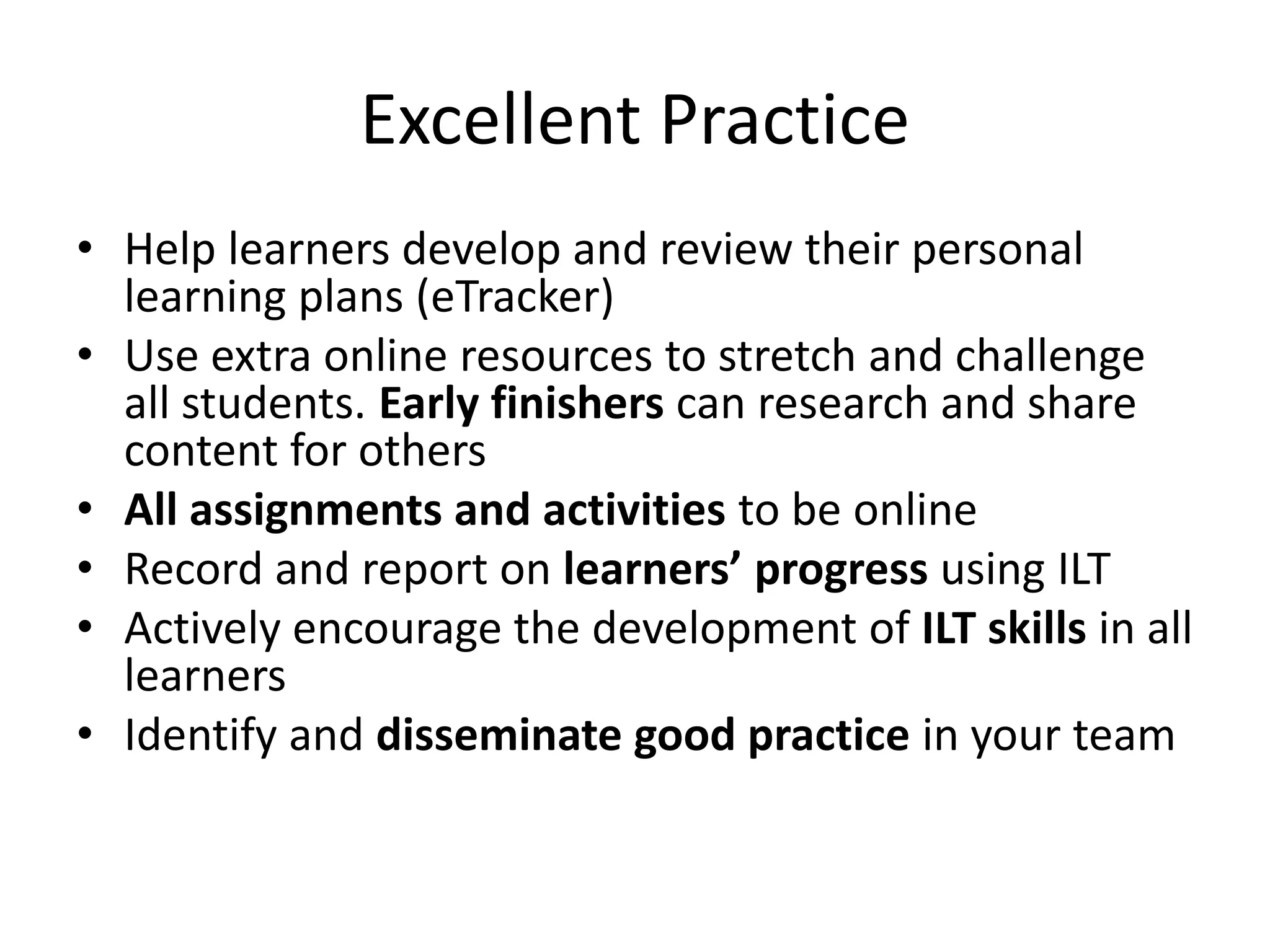 Excellent Practice 
• Help learners develop and review their personal 
learning plans (eTracker) 
• Use extra online resources to stretch and challenge 
all students. Early finishers can research and share 
content for others 
• All assignments and activities to be online 
• Record and report on learners’ progress using ILT 
• Actively encourage the development of ILT skills in all 
learners 
• Identify and disseminate good practice in your team 
 