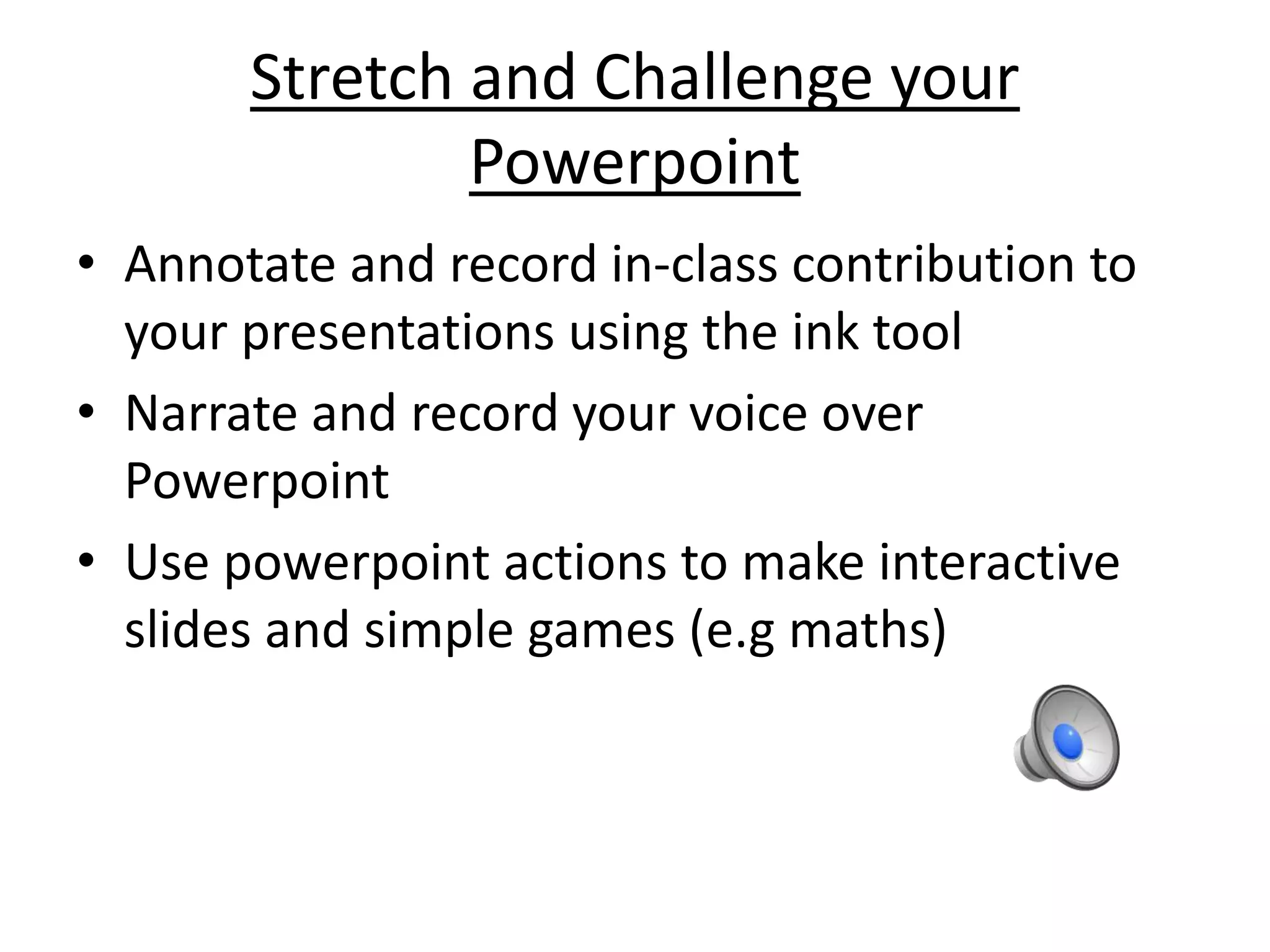Stretch and Challenge your 
Powerpoint 
• Annotate and record in-class contribution to 
your presentations using the ink tool 
• Narrate and record your voice over 
Powerpoint 
• Use powerpoint actions to make interactive 
slides and simple games (e.g maths) 
 