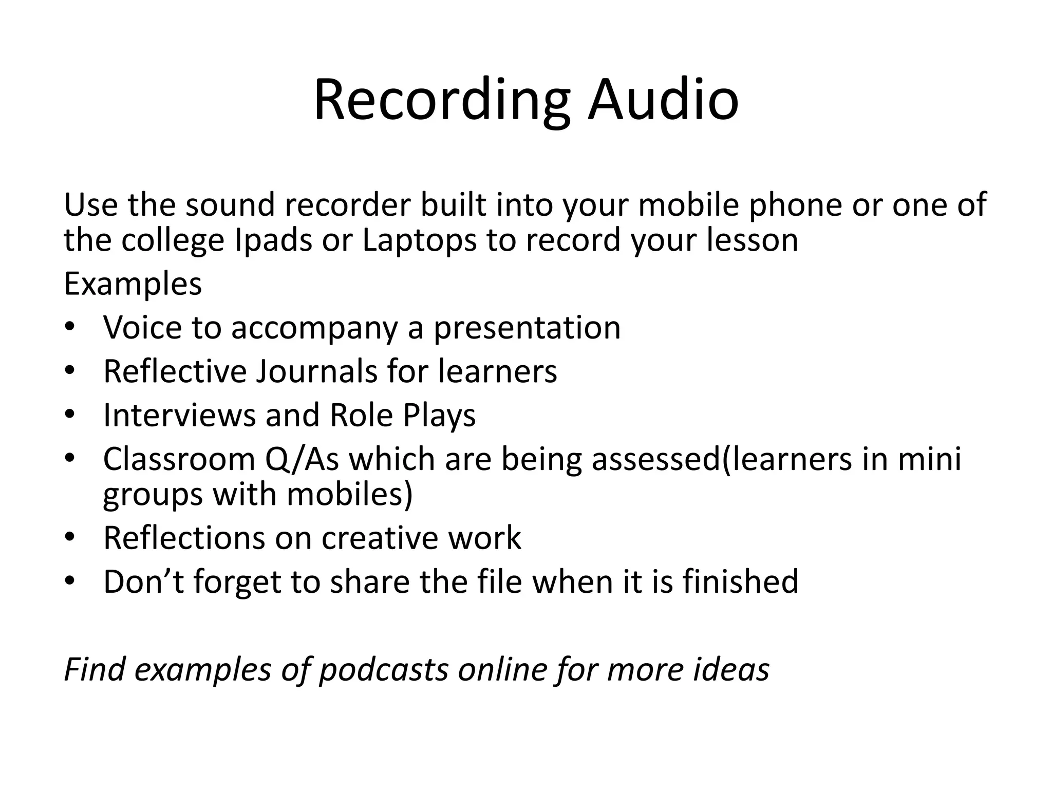 Recording Audio 
Use the sound recorder built into your mobile phone or one of 
the college Ipads or Laptops to record your lesson 
Examples 
• Voice to accompany a presentation 
• Reflective Journals for learners 
• Interviews and Role Plays 
• Classroom Q/As which are being assessed(learners in mini 
groups with mobiles) 
• Reflections on creative work 
• Don’t forget to share the file when it is finished 
Find examples of podcasts online for more ideas 
 