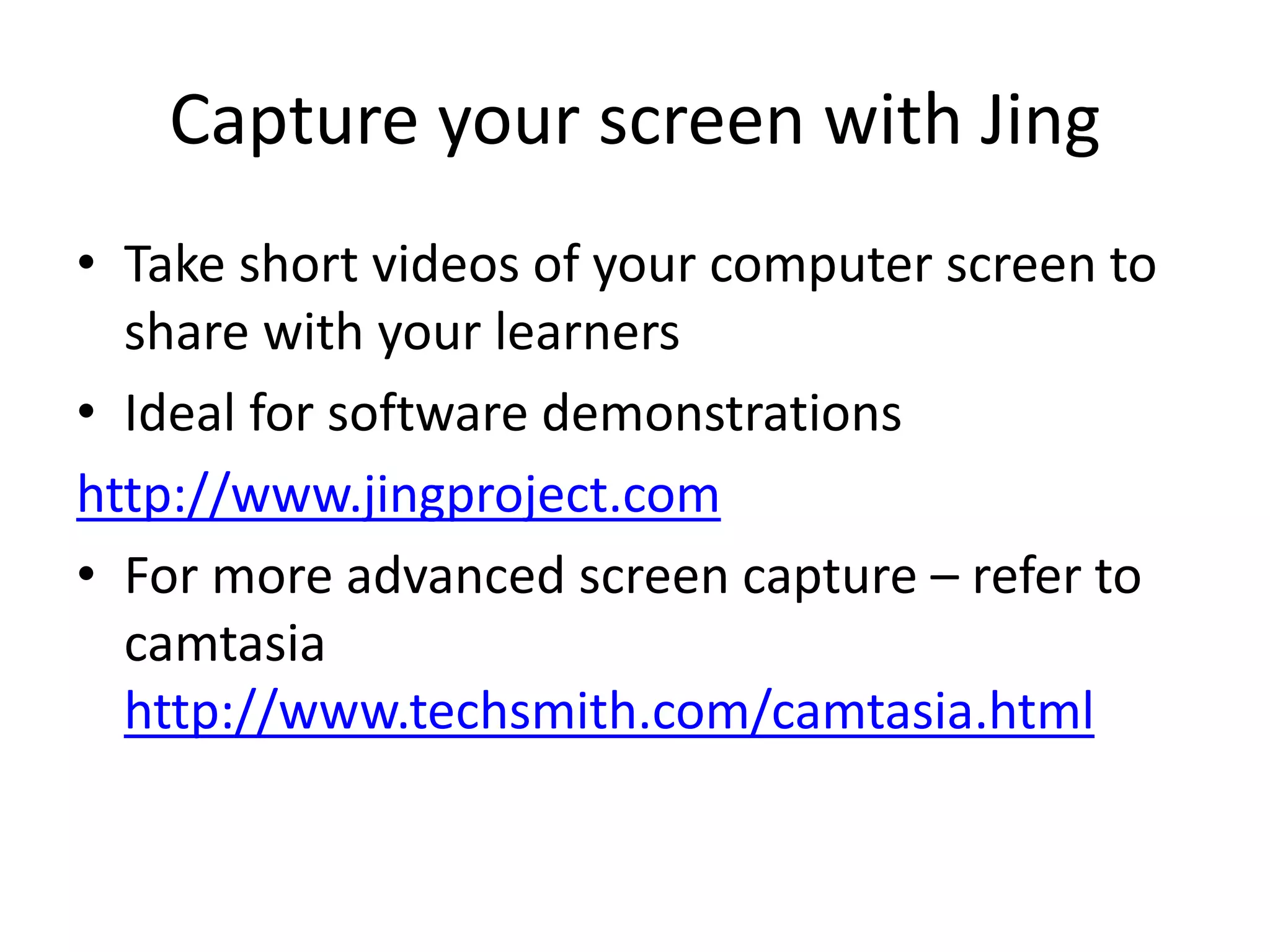 Capture your screen with Jing 
• Take short videos of your computer screen to 
share with your learners 
• Ideal for software demonstrations 
http://www.jingproject.com 
• For more advanced screen capture – refer to 
camtasia 
http://www.techsmith.com/camtasia.html 
 
