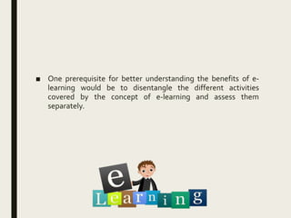 ■ One prerequisite for better understanding the benefits of e-
learning would be to disentangle the different activities
covered by the concept of e-learning and assess them
separately.
 