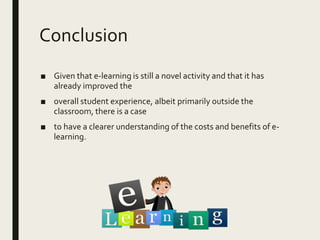 Conclusion
■ Given that e-learning is still a novel activity and that it has
already improved the
■ overall student experience, albeit primarily outside the
classroom, there is a case
■ to have a clearer understanding of the costs and benefits of e-
learning.
 