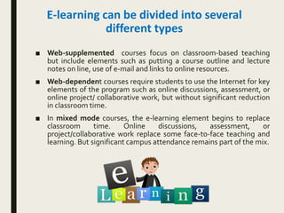 E-learning can be divided into several
different types
■ Web-supplemented courses focus on classroom-based teaching
but include elements such as putting a course outline and lecture
notes on line, use of e-mail and links to online resources.
■ Web-dependent courses require students to use the Internet for key
elements of the program such as online discussions, assessment, or
online project/ collaborative work, but without significant reduction
in classroom time.
■ In mixed mode courses, the e-learning element begins to replace
classroom time. Online discussions, assessment, or
project/collaborative work replace some face-to-face teaching and
learning. But significant campus attendance remains part of the mix.
 