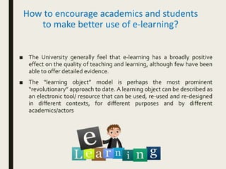 How to encourage academics and students
to make better use of e-learning?
■ The University generally feel that e-learning has a broadly positive
effect on the quality of teaching and learning, although few have been
able to offer detailed evidence.
■ The “learning object” model is perhaps the most prominent
“revolutionary” approach to date. A learning object can be described as
an electronic tool/ resource that can be used, re-used and re-designed
in different contexts, for different purposes and by different
academics/actors
 
