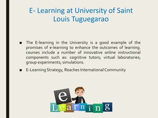 E- Learning at University of Saint
Louis Tuguegarao
■ The E-learning in the University is a good example of the
promises of e-learning to enhance the outcomes of learning.
courses include a number of innovative online instructional
components such as: cognitive tutors; virtual laboratories;
group experiments; simulations.
■ E-Learning Strategy, Reaches InternationalCommunity
 