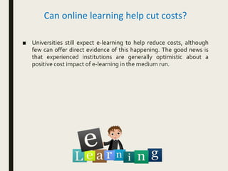 Can online learning help cut costs?
■ Universities still expect e-learning to help reduce costs, although
few can offer direct evidence of this happening. The good news is
that experienced institutions are generally optimistic about a
positive cost impact of e-learning in the medium run.
 
