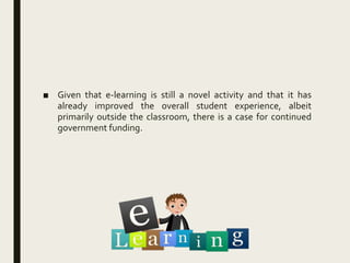 ■ Given that e-learning is still a novel activity and that it has
already improved the overall student experience, albeit
primarily outside the classroom, there is a case for continued
government funding.
 