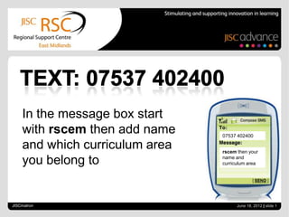 In the message box start
    with rscem then add name    07537 402400

    and which curriculum area   rscem then your

    you belong to               name and
                                curriculum area




JISCmatron                            June 18, 2012 | slide 1
 