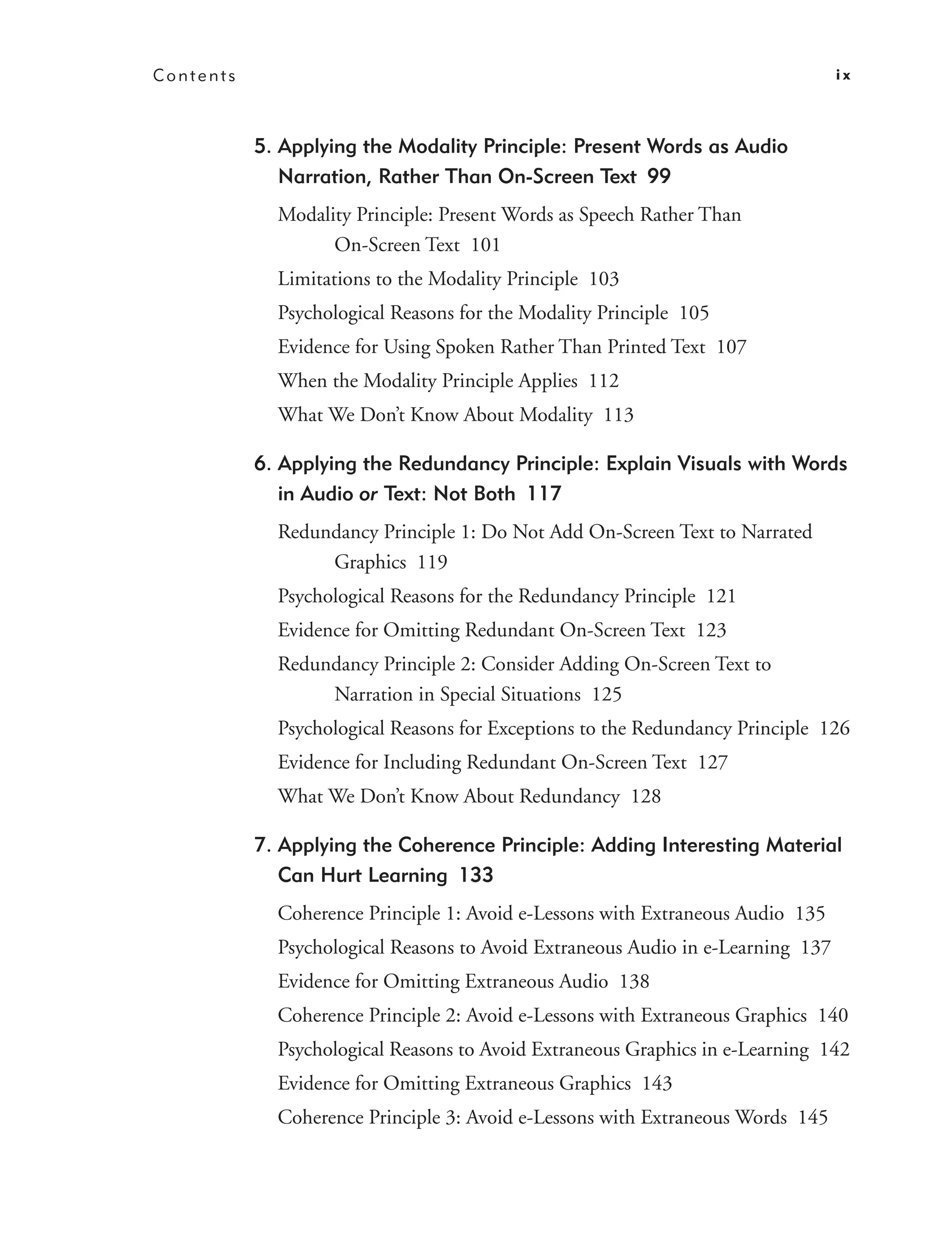 Contents                                                                         ix



           5. Applying the Modality Principle: Present Words as Audio
              Narration, Rather Than On-Screen Text 99
             Modality Principle: Present Words as Speech Rather Than
                   On-Screen Text 101
             Limitations to the Modality Principle 103
             Psychological Reasons for the Modality Principle 105
             Evidence for Using Spoken Rather Than Printed Text 107
             When the Modality Principle Applies 112
             What We Don’t Know About Modality 113

           6. Applying the Redundancy Principle: Explain Visuals with Words
              in Audio or Text: Not Both 117
             Redundancy Principle 1: Do Not Add On-Screen Text to Narrated
                  Graphics 119
             Psychological Reasons for the Redundancy Principle 121
             Evidence for Omitting Redundant On-Screen Text 123
             Redundancy Principle 2: Consider Adding On-Screen Text to
                  Narration in Special Situations 125
             Psychological Reasons for Exceptions to the Redundancy Principle 126
             Evidence for Including Redundant On-Screen Text 127
             What We Don’t Know About Redundancy 128

           7. Applying the Coherence Principle: Adding Interesting Material
              Can Hurt Learning 133
             Coherence Principle 1: Avoid e-Lessons with Extraneous Audio 135
             Psychological Reasons to Avoid Extraneous Audio in e-Learning 137
             Evidence for Omitting Extraneous Audio 138
             Coherence Principle 2: Avoid e-Lessons with Extraneous Graphics 140
             Psychological Reasons to Avoid Extraneous Graphics in e-Learning 142
             Evidence for Omitting Extraneous Graphics 143
             Coherence Principle 3: Avoid e-Lessons with Extraneous Words 145
 