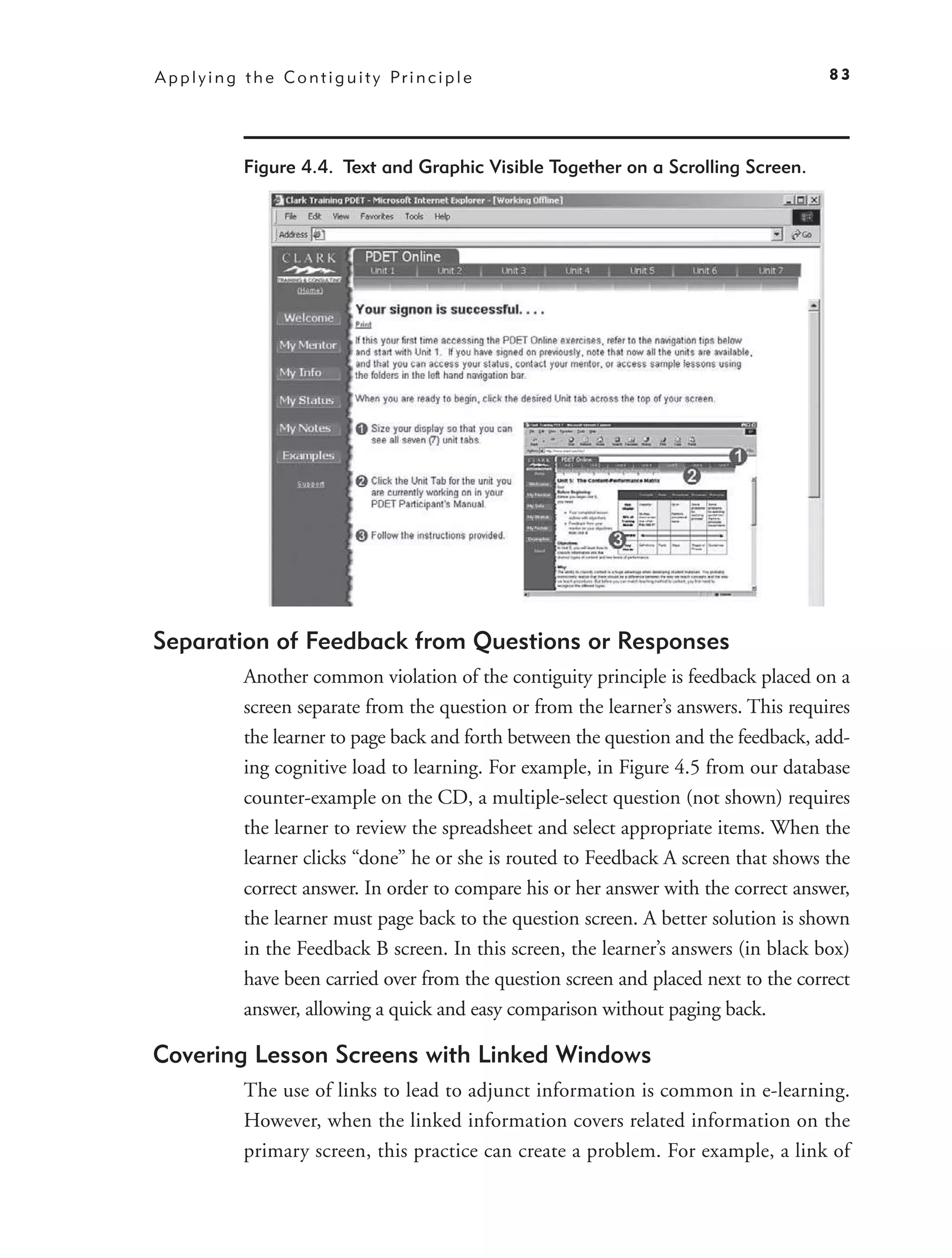A p p l y i n g t h e C o n t i g u i t y Pr i n c i p l e                                 83




                Figure 4.4. Text and Graphic Visible Together on a Scrolling Screen.




Separation of Feedback from Questions or Responses
                Another common violation of the contiguity principle is feedback placed on a
                screen separate from the question or from the learner’s answers. This requires
                the learner to page back and forth between the question and the feedback, add-
                ing cognitive load to learning. For example, in Figure 4.5 from our database
                counter-example on the CD, a multiple-select question (not shown) requires
                the learner to review the spreadsheet and select appropriate items. When the
                learner clicks “done” he or she is routed to Feedback A screen that shows the
                correct answer. In order to compare his or her answer with the correct answer,
                the learner must page back to the question screen. A better solution is shown
                in the Feedback B screen. In this screen, the learner’s answers (in black box)
                have been carried over from the question screen and placed next to the correct
                answer, allowing a quick and easy comparison without paging back.

Covering Lesson Screens with Linked Windows
                The use of links to lead to adjunct information is common in e-learning.
                However, when the linked information covers related information on the
                primary screen, this practice can create a problem. For example, a link of
 