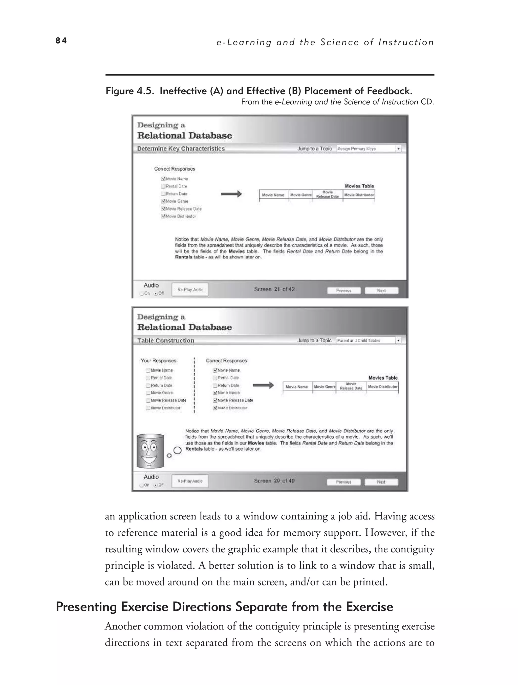 84                                e-Learning and the Science of Instruction




        Figure 4.5. Ineffective (A) and Effective (B) Placement of Feedback.
                                        From the e-Learning and the Science of Instruction CD.




        an application screen leads to a window containing a job aid. Having access
        to reference material is a good idea for memory support. However, if the
        resulting window covers the graphic example that it describes, the contiguity
        principle is violated. A better solution is to link to a window that is small,
        can be moved around on the main screen, and/or can be printed.

Presenting Exercise Directions Separate from the Exercise
        Another common violation of the contiguity principle is presenting exercise
        directions in text separated from the screens on which the actions are to
 