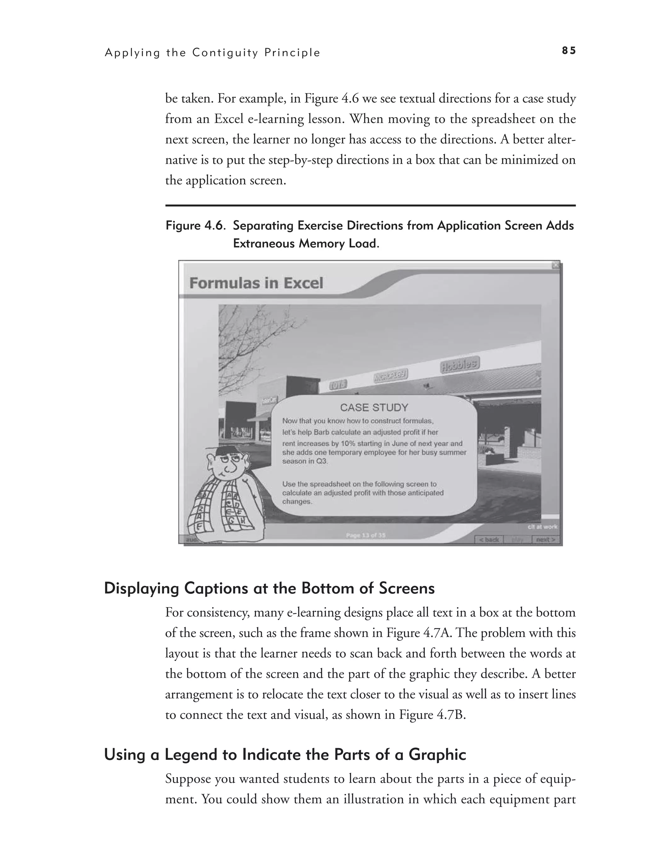 A p p l y i n g t h e C o n t i g u i t y Pr i n c i p l e                                      85



                be taken. For example, in Figure 4.6 we see textual directions for a case study
                from an Excel e-learning lesson. When moving to the spreadsheet on the
                next screen, the learner no longer has access to the directions. A better alter-
                native is to put the step-by-step directions in a box that can be minimized on
                the application screen.


                Figure 4.6. Separating Exercise Directions from Application Screen Adds
                            Extraneous Memory Load.




Displaying Captions at the Bottom of Screens
                For consistency, many e-learning designs place all text in a box at the bottom
                of the screen, such as the frame shown in Figure 4.7A. The problem with this
                layout is that the learner needs to scan back and forth between the words at
                the bottom of the screen and the part of the graphic they describe. A better
                arrangement is to relocate the text closer to the visual as well as to insert lines
                to connect the text and visual, as shown in Figure 4.7B.

Using a Legend to Indicate the Parts of a Graphic
                Suppose you wanted students to learn about the parts in a piece of equip-
                ment. You could show them an illustration in which each equipment part
 