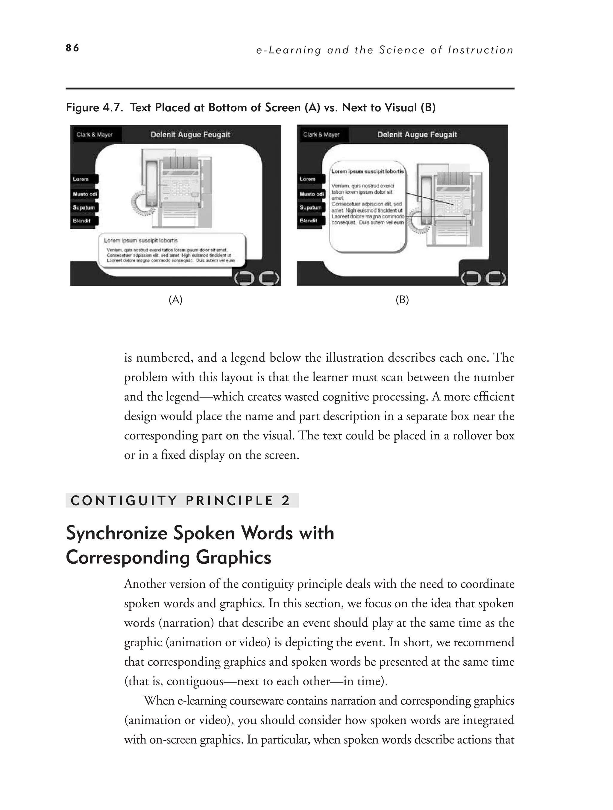86                                   e-Learning and the Science of Instruction




Figure 4.7. Text Placed at Bottom of Screen (A) vs. Next to Visual (B)




                   (A)                                           (B)




           is numbered, and a legend below the illustration describes each one. The
           problem with this layout is that the learner must scan between the number
           and the legend—which creates wasted cognitive processing. A more efﬁcient
           design would place the name and part description in a separate box near the
           corresponding part on the visual. The text could be placed in a rollover box
           or in a ﬁxed display on the screen.


CONTIGUITY PRINCIPLE 2

Synchronize Spoken Words with
Corresponding Graphics
           Another version of the contiguity principle deals with the need to coordinate
           spoken words and graphics. In this section, we focus on the idea that spoken
           words (narration) that describe an event should play at the same time as the
           graphic (animation or video) is depicting the event. In short, we recommend
           that corresponding graphics and spoken words be presented at the same time
           (that is, contiguous—next to each other—in time).
               When e-learning courseware contains narration and corresponding graphics
           (animation or video), you should consider how spoken words are integrated
           with on-screen graphics. In particular, when spoken words describe actions that
 