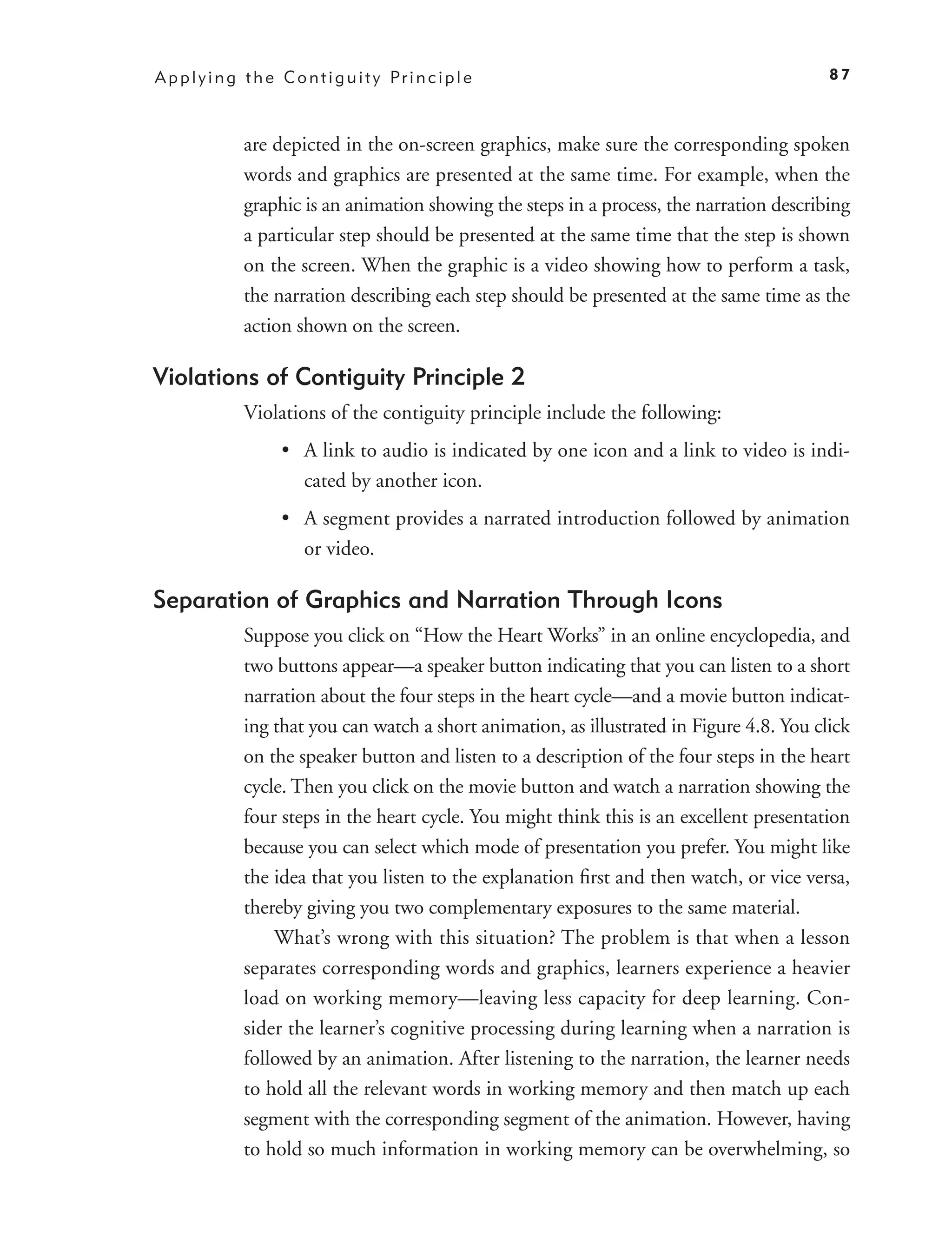 A p p l y i n g t h e C o n t i g u i t y Pr i n c i p l e                                    87



                are depicted in the on-screen graphics, make sure the corresponding spoken
                words and graphics are presented at the same time. For example, when the
                graphic is an animation showing the steps in a process, the narration describing
                a particular step should be presented at the same time that the step is shown
                on the screen. When the graphic is a video showing how to perform a task,
                the narration describing each step should be presented at the same time as the
                action shown on the screen.

Violations of Contiguity Principle 2
                Violations of the contiguity principle include the following:
                       • A link to audio is indicated by one icon and a link to video is indi-
                         cated by another icon.
                       • A segment provides a narrated introduction followed by animation
                         or video.

Separation of Graphics and Narration Through Icons
                Suppose you click on “How the Heart Works” in an online encyclopedia, and
                two buttons appear—a speaker button indicating that you can listen to a short
                narration about the four steps in the heart cycle—and a movie button indicat-
                ing that you can watch a short animation, as illustrated in Figure 4.8. You click
                on the speaker button and listen to a description of the four steps in the heart
                cycle. Then you click on the movie button and watch a narration showing the
                four steps in the heart cycle. You might think this is an excellent presentation
                because you can select which mode of presentation you prefer. You might like
                the idea that you listen to the explanation ﬁrst and then watch, or vice versa,
                thereby giving you two complementary exposures to the same material.
                    What’s wrong with this situation? The problem is that when a lesson
                separates corresponding words and graphics, learners experience a heavier
                load on working memory—leaving less capacity for deep learning. Con-
                sider the learner’s cognitive processing during learning when a narration is
                followed by an animation. After listening to the narration, the learner needs
                to hold all the relevant words in working memory and then match up each
                segment with the corresponding segment of the animation. However, having
                to hold so much information in working memory can be overwhelming, so
 