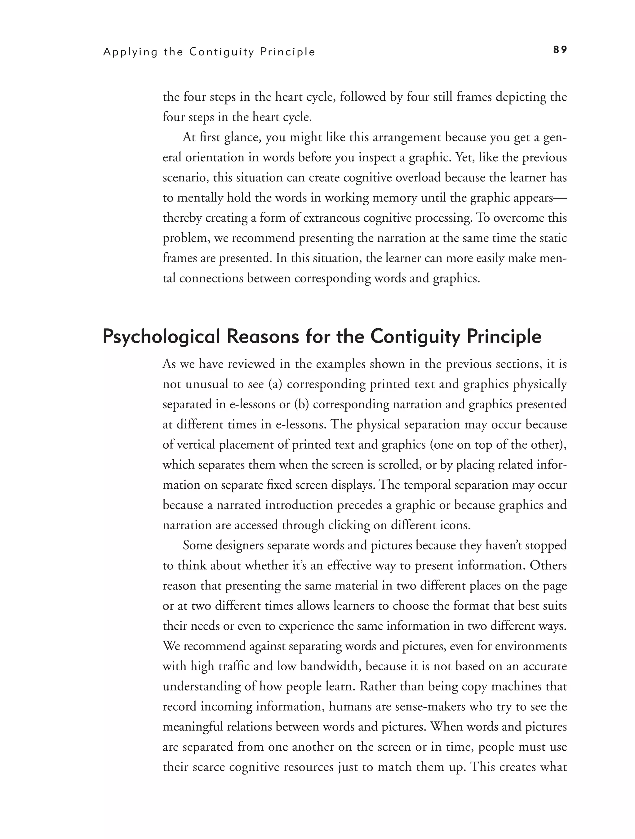 A p p l y i n g t h e C o n t i g u i t y Pr i n c i p l e                                 89



                the four steps in the heart cycle, followed by four still frames depicting the
                four steps in the heart cycle.
                     At ﬁrst glance, you might like this arrangement because you get a gen-
                eral orientation in words before you inspect a graphic. Yet, like the previous
                scenario, this situation can create cognitive overload because the learner has
                to mentally hold the words in working memory until the graphic appears—
                thereby creating a form of extraneous cognitive processing. To overcome this
                problem, we recommend presenting the narration at the same time the static
                frames are presented. In this situation, the learner can more easily make men-
                tal connections between corresponding words and graphics.



Psychological Reasons for the Contiguity Principle
                As we have reviewed in the examples shown in the previous sections, it is
                not unusual to see (a) corresponding printed text and graphics physically
                separated in e-lessons or (b) corresponding narration and graphics presented
                at different times in e-lessons. The physical separation may occur because
                of vertical placement of printed text and graphics (one on top of the other),
                which separates them when the screen is scrolled, or by placing related infor-
                mation on separate ﬁxed screen displays. The temporal separation may occur
                because a narrated introduction precedes a graphic or because graphics and
                narration are accessed through clicking on different icons.
                    Some designers separate words and pictures because they haven’t stopped
                to think about whether it’s an effective way to present information. Others
                reason that presenting the same material in two different places on the page
                or at two different times allows learners to choose the format that best suits
                their needs or even to experience the same information in two different ways.
                We recommend against separating words and pictures, even for environments
                with high trafﬁc and low bandwidth, because it is not based on an accurate
                understanding of how people learn. Rather than being copy machines that
                record incoming information, humans are sense-makers who try to see the
                meaningful relations between words and pictures. When words and pictures
                are separated from one another on the screen or in time, people must use
                their scarce cognitive resources just to match them up. This creates what
 
