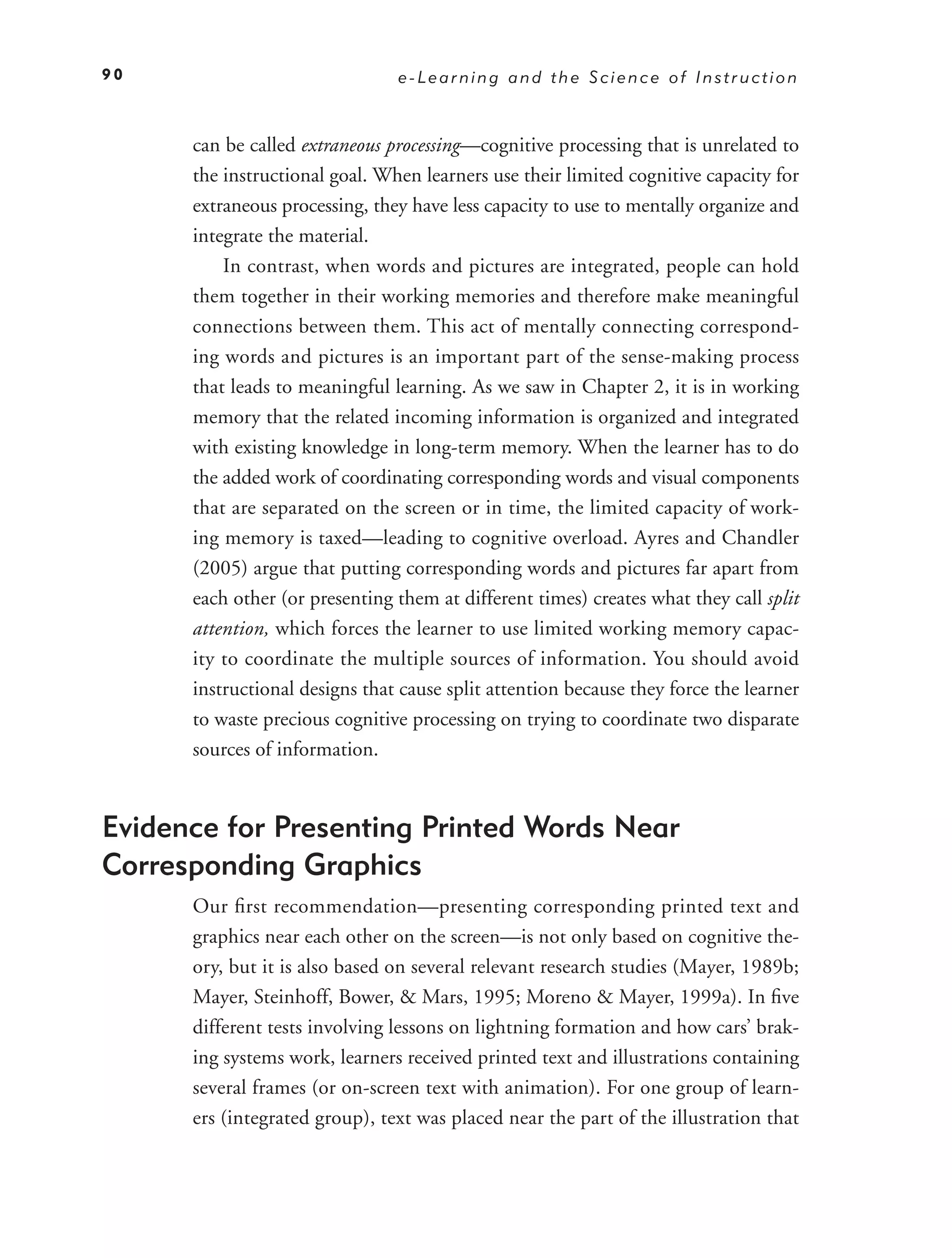 90                              e-Learning and the Science of Instruction



      can be called extraneous processing—cognitive processing that is unrelated to
      the instructional goal. When learners use their limited cognitive capacity for
      extraneous processing, they have less capacity to use to mentally organize and
      integrate the material.
          In contrast, when words and pictures are integrated, people can hold
      them together in their working memories and therefore make meaningful
      connections between them. This act of mentally connecting correspond-
      ing words and pictures is an important part of the sense-making process
      that leads to meaningful learning. As we saw in Chapter 2, it is in working
      memory that the related incoming information is organized and integrated
      with existing knowledge in long-term memory. When the learner has to do
      the added work of coordinating corresponding words and visual components
      that are separated on the screen or in time, the limited capacity of work-
      ing memory is taxed—leading to cognitive overload. Ayres and Chandler
      (2005) argue that putting corresponding words and pictures far apart from
      each other (or presenting them at different times) creates what they call split
      attention, which forces the learner to use limited working memory capac-
      ity to coordinate the multiple sources of information. You should avoid
      instructional designs that cause split attention because they force the learner
      to waste precious cognitive processing on trying to coordinate two disparate
      sources of information.


Evidence for Presenting Printed Words Near
Corresponding Graphics
      Our ﬁrst recommendation—presenting corresponding printed text and
      graphics near each other on the screen—is not only based on cognitive the-
      ory, but it is also based on several relevant research studies (Mayer, 1989b;
      Mayer, Steinhoff, Bower, & Mars, 1995; Moreno & Mayer, 1999a). In ﬁve
      different tests involving lessons on lightning formation and how cars’ brak-
      ing systems work, learners received printed text and illustrations containing
      several frames (or on-screen text with animation). For one group of learn-
      ers (integrated group), text was placed near the part of the illustration that
 