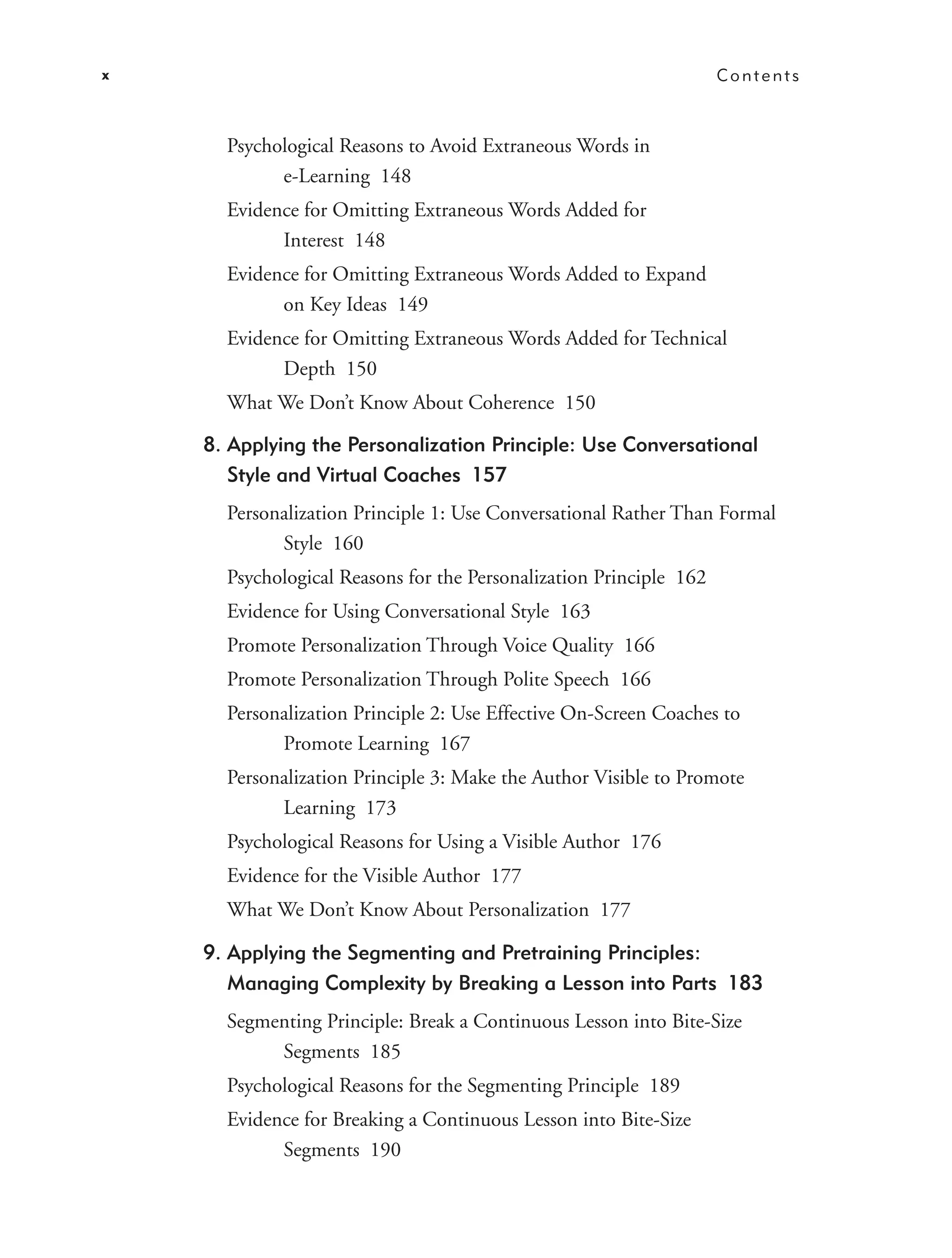 x                                                                   Contents



      Psychological Reasons to Avoid Extraneous Words in
            e-Learning 148
      Evidence for Omitting Extraneous Words Added for
            Interest 148
      Evidence for Omitting Extraneous Words Added to Expand
            on Key Ideas 149
      Evidence for Omitting Extraneous Words Added for Technical
            Depth 150
      What We Don’t Know About Coherence 150

    8. Applying the Personalization Principle: Use Conversational
       Style and Virtual Coaches 157
      Personalization Principle 1: Use Conversational Rather Than Formal
            Style 160
      Psychological Reasons for the Personalization Principle 162
      Evidence for Using Conversational Style 163
      Promote Personalization Through Voice Quality 166
      Promote Personalization Through Polite Speech 166
      Personalization Principle 2: Use Effective On-Screen Coaches to
            Promote Learning 167
      Personalization Principle 3: Make the Author Visible to Promote
            Learning 173
      Psychological Reasons for Using a Visible Author 176
      Evidence for the Visible Author 177
      What We Don’t Know About Personalization 177

    9. Applying the Segmenting and Pretraining Principles:
       Managing Complexity by Breaking a Lesson into Parts 183
      Segmenting Principle: Break a Continuous Lesson into Bite-Size
           Segments 185
      Psychological Reasons for the Segmenting Principle 189
      Evidence for Breaking a Continuous Lesson into Bite-Size
            Segments 190
 