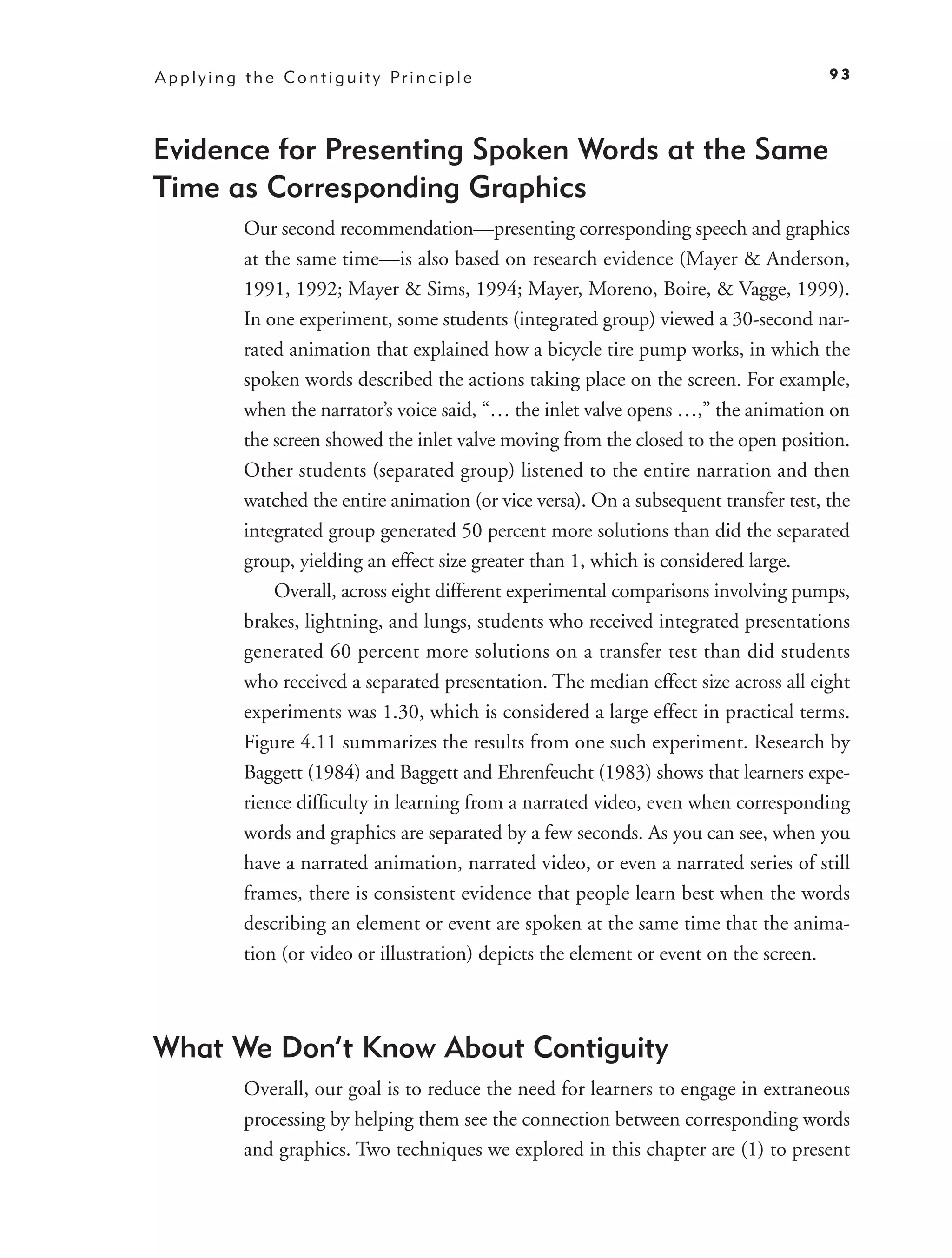 A p p l y i n g t h e C o n t i g u i t y Pr i n c i p l e                                   93




Evidence for Presenting Spoken Words at the Same
Time as Corresponding Graphics
                Our second recommendation—presenting corresponding speech and graphics
                at the same time—is also based on research evidence (Mayer & Anderson,
                1991, 1992; Mayer & Sims, 1994; Mayer, Moreno, Boire, & Vagge, 1999).
                In one experiment, some students (integrated group) viewed a 30-second nar-
                rated animation that explained how a bicycle tire pump works, in which the
                spoken words described the actions taking place on the screen. For example,
                when the narrator’s voice said, “… the inlet valve opens …,” the animation on
                the screen showed the inlet valve moving from the closed to the open position.
                Other students (separated group) listened to the entire narration and then
                watched the entire animation (or vice versa). On a subsequent transfer test, the
                integrated group generated 50 percent more solutions than did the separated
                group, yielding an effect size greater than 1, which is considered large.
                    Overall, across eight different experimental comparisons involving pumps,
                brakes, lightning, and lungs, students who received integrated presentations
                generated 60 percent more solutions on a transfer test than did students
                who received a separated presentation. The median effect size across all eight
                experiments was 1.30, which is considered a large effect in practical terms.
                Figure 4.11 summarizes the results from one such experiment. Research by
                Baggett (1984) and Baggett and Ehrenfeucht (1983) shows that learners expe-
                rience difﬁculty in learning from a narrated video, even when corresponding
                words and graphics are separated by a few seconds. As you can see, when you
                have a narrated animation, narrated video, or even a narrated series of still
                frames, there is consistent evidence that people learn best when the words
                describing an element or event are spoken at the same time that the anima-
                tion (or video or illustration) depicts the element or event on the screen.



What We Don’t Know About Contiguity
                Overall, our goal is to reduce the need for learners to engage in extraneous
                processing by helping them see the connection between corresponding words
                and graphics. Two techniques we explored in this chapter are (1) to present
 