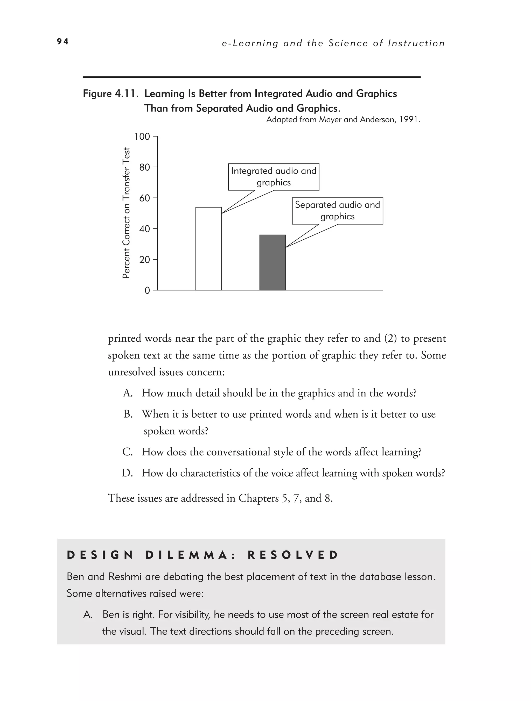 94                                                             e-Learning and the Science of Instruction




     Figure 4.11. Learning Is Better from Integrated Audio and Graphics
                  Than from Separated Audio and Graphics.
                                                                         Adapted from Mayer and Anderson, 1991.

                                                 100
              Percent Correct on Transfer Test



                                                  80             Integrated audio and
                                                                       graphics
                                                  60
                                                                                Separated audio and
                                                                                     graphics
                                                  40


                                                  20


                                                   0




          printed words near the part of the graphic they refer to and (2) to present
          spoken text at the same time as the portion of graphic they refer to. Some
          unresolved issues concern:
                  A. How much detail should be in the graphics and in the words?
                   B. When it is better to use printed words and when is it better to use
                      spoken words?
                C. How does the conversational style of the words affect learning?
              D. How do characteristics of the voice affect learning with spoken words?

          These issues are addressed in Chapters 5, 7, and 8.



 DE S I GN                                         D I L E M M A :   RES O LVED
 Ben and Reshmi are debating the best placement of text in the database lesson.
 Some alternatives raised were:

     A. Ben is right. For visibility, he needs to use most of the screen real estate for
         the visual. The text directions should fall on the preceding screen.
 