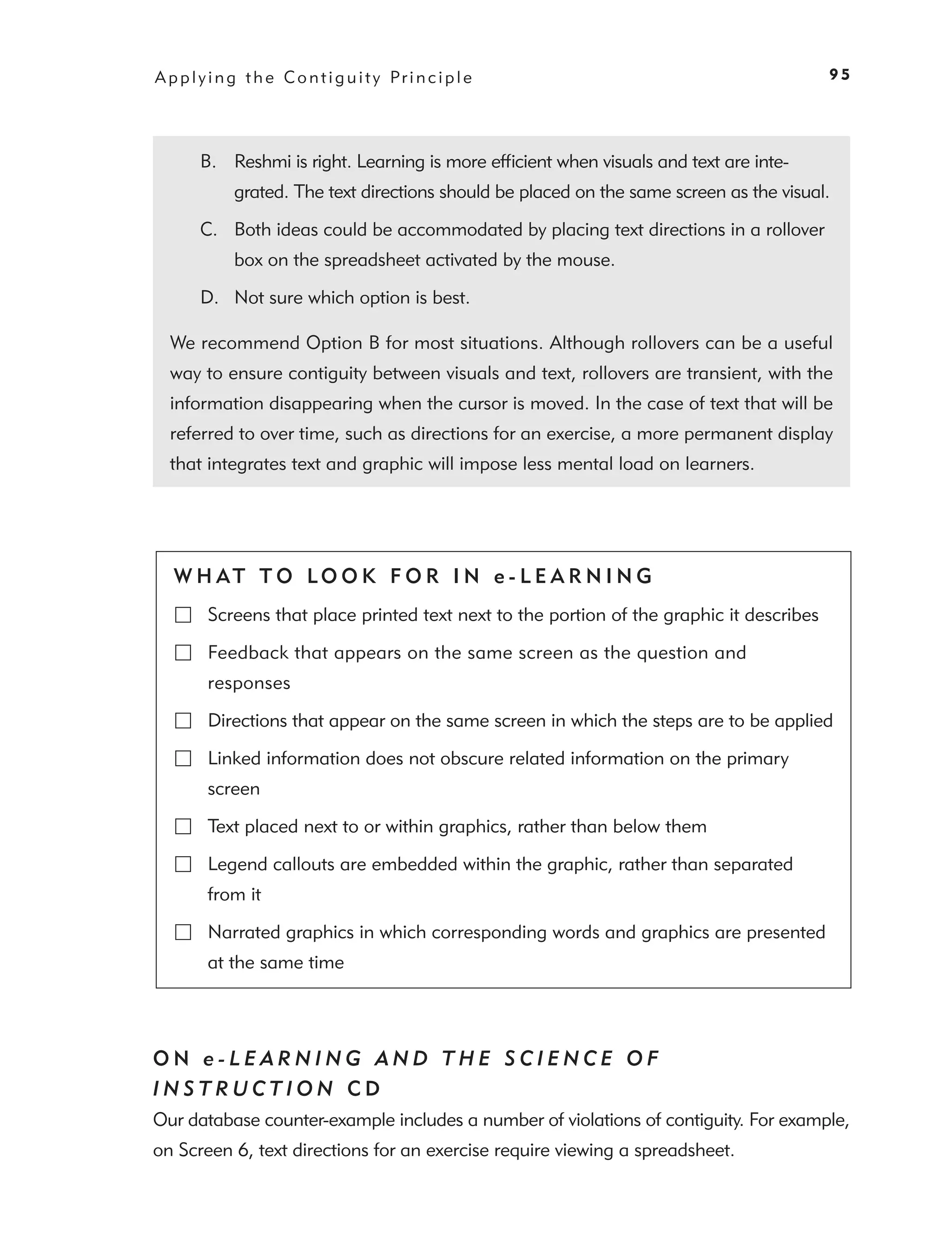 A p p l y i n g t h e C o n t i g u i t y Pr i n c i p l e                                 95




        B. Reshmi is right. Learning is more efﬁcient when visuals and text are inte-
              grated. The text directions should be placed on the same screen as the visual.

        C. Both ideas could be accommodated by placing text directions in a rollover
              box on the spreadsheet activated by the mouse.

        D. Not sure which option is best.

  We recommend Option B for most situations. Although rollovers can be a useful
  way to ensure contiguity between visuals and text, rollovers are transient, with the
  information disappearing when the cursor is moved. In the case of text that will be
  referred to over time, such as directions for an exercise, a more permanent display
  that integrates text and graphic will impose less mental load on learners.




   W H AT T O LO O K F O R I N e - L E A R N I N G
         Screens that place printed text next to the portion of the graphic it describes

         Feedback that appears on the same screen as the question and
         responses

         Directions that appear on the same screen in which the steps are to be applied

         Linked information does not obscure related information on the primary
         screen

         Text placed next to or within graphics, rather than below them

         Legend callouts are embedded within the graphic, rather than separated
         from it

         Narrated graphics in which corresponding words and graphics are presented
         at the same time




ON e-LEARNING AND THE SCIENCE OF
INSTRUCTION CD
Our database counter-example includes a number of violations of contiguity. For example,
on Screen 6, text directions for an exercise require viewing a spreadsheet.
 