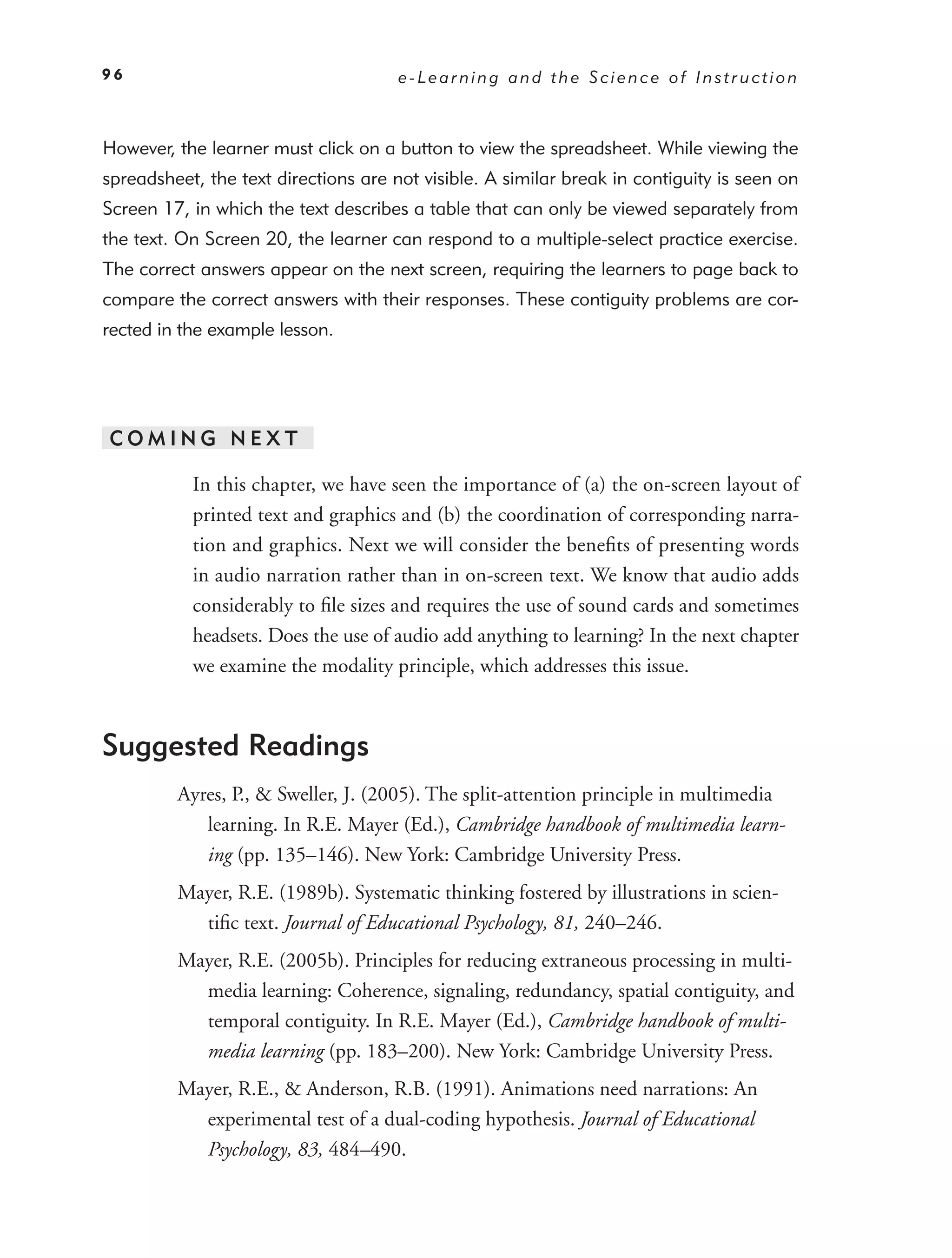 96                                    e-Learning and the Science of Instruction



However, the learner must click on a button to view the spreadsheet. While viewing the
spreadsheet, the text directions are not visible. A similar break in contiguity is seen on
Screen 17, in which the text describes a table that can only be viewed separately from
the text. On Screen 20, the learner can respond to a multiple-select practice exercise.
The correct answers appear on the next screen, requiring the learners to page back to
compare the correct answers with their responses. These contiguity problems are cor-
rected in the example lesson.




COMING NEXT

           In this chapter, we have seen the importance of (a) the on-screen layout of
           printed text and graphics and (b) the coordination of corresponding narra-
           tion and graphics. Next we will consider the beneﬁts of presenting words
           in audio narration rather than in on-screen text. We know that audio adds
           considerably to ﬁle sizes and requires the use of sound cards and sometimes
           headsets. Does the use of audio add anything to learning? In the next chapter
           we examine the modality principle, which addresses this issue.



Suggested Readings
         Ayres, P., & Sweller, J. (2005). The split-attention principle in multimedia
            learning. In R.E. Mayer (Ed.), Cambridge handbook of multimedia learn-
            ing (pp. 135–146). New York: Cambridge University Press.
         Mayer, R.E. (1989b). Systematic thinking fostered by illustrations in scien-
           tiﬁc text. Journal of Educational Psychology, 81, 240–246.
         Mayer, R.E. (2005b). Principles for reducing extraneous processing in multi-
           media learning: Coherence, signaling, redundancy, spatial contiguity, and
           temporal contiguity. In R.E. Mayer (Ed.), Cambridge handbook of multi-
           media learning (pp. 183–200). New York: Cambridge University Press.
         Mayer, R.E., & Anderson, R.B. (1991). Animations need narrations: An
           experimental test of a dual-coding hypothesis. Journal of Educational
           Psychology, 83, 484–490.
 